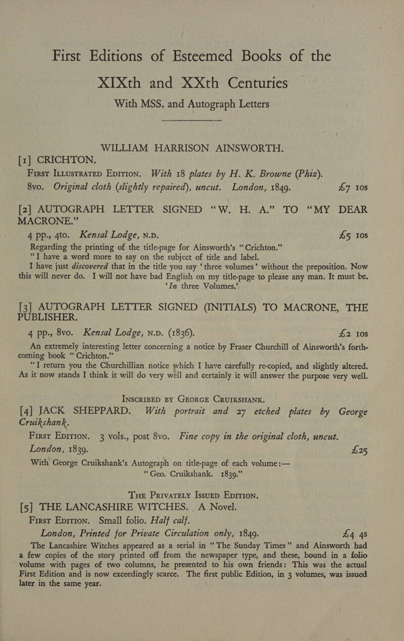 First Editions of Esteemed Books of the XIXth and XXth Centuries With MSS. and Autograph Letters WILLIAM HARRISON AINSWORTH. [1] CRICHTON. First Intusrratep Epirion. With 18 plates by H. K. Browne (Phiz). 8vo. Original cloth (slightly repaired), uncut. London, 1849. £7 108 [2] AUTOGRAPH LETTER SIGNED “W. H. A.” TO “MY DEAR MACRONE.” 4 pp., 4to. Kensal Lodge, n.v. 45 10s Regarding the printing of the title-page for Ainsworth’s “ Crichton.” “I have a word more to say on the subject of title and label. I have just discovered that in the title you say ‘three volumes’ without the preposition. Now this will never do. I will not have bad English on my title-page to please any man. It must be. ‘In three Volumes.’ [3] AUTOGRAPH LETTER SIGNED (INITIALS) TO MACRONE, THE PUBLISHER. 4 pp., 8vo. Kensal Lodge, n.p. (1836). £2 Ios An extremely interesting letter concerning a notice by Fraser Churchill of Ainsworth’s forth- coming book “ Crichton.” . “T return you the Churchillian notice which I have carefully re-copied, and slightly altered. As it now stands I think it will do very well and certainly it will answer the purpose very well. INscRIBED BY GEORGE CRUIKSHANK. [4] JACK SHEPPARD. With portrait and 27 etched plates by George Crutkshank. First Epirion. 3 vols., post 8vo. Fine copy in the original cloth, uncut. London, 1839. £25 With George Cruikshank’s Autograph on title-page of each volume :— “Geo. Cruikshank. 1839.” Tue Privarety Issuep Eprrion. [5] THE LANCASHIRE WITCHES. A Novel. First Epition. Small folio. Half calf. London, Printed for Private Circulation only, 1849. £4 4s The Lancashire Witches appeared as a serial in “The Sunday Times” and Ainsworth had a few copies of the story printed off from the newspaper type, and these, bound in a folio volume with pages of two columns, he presented to his own friends: This was the actual First Edition and is now exceedingly scarce. The first public Edition, in 3 volumes, was issued later in the same year.