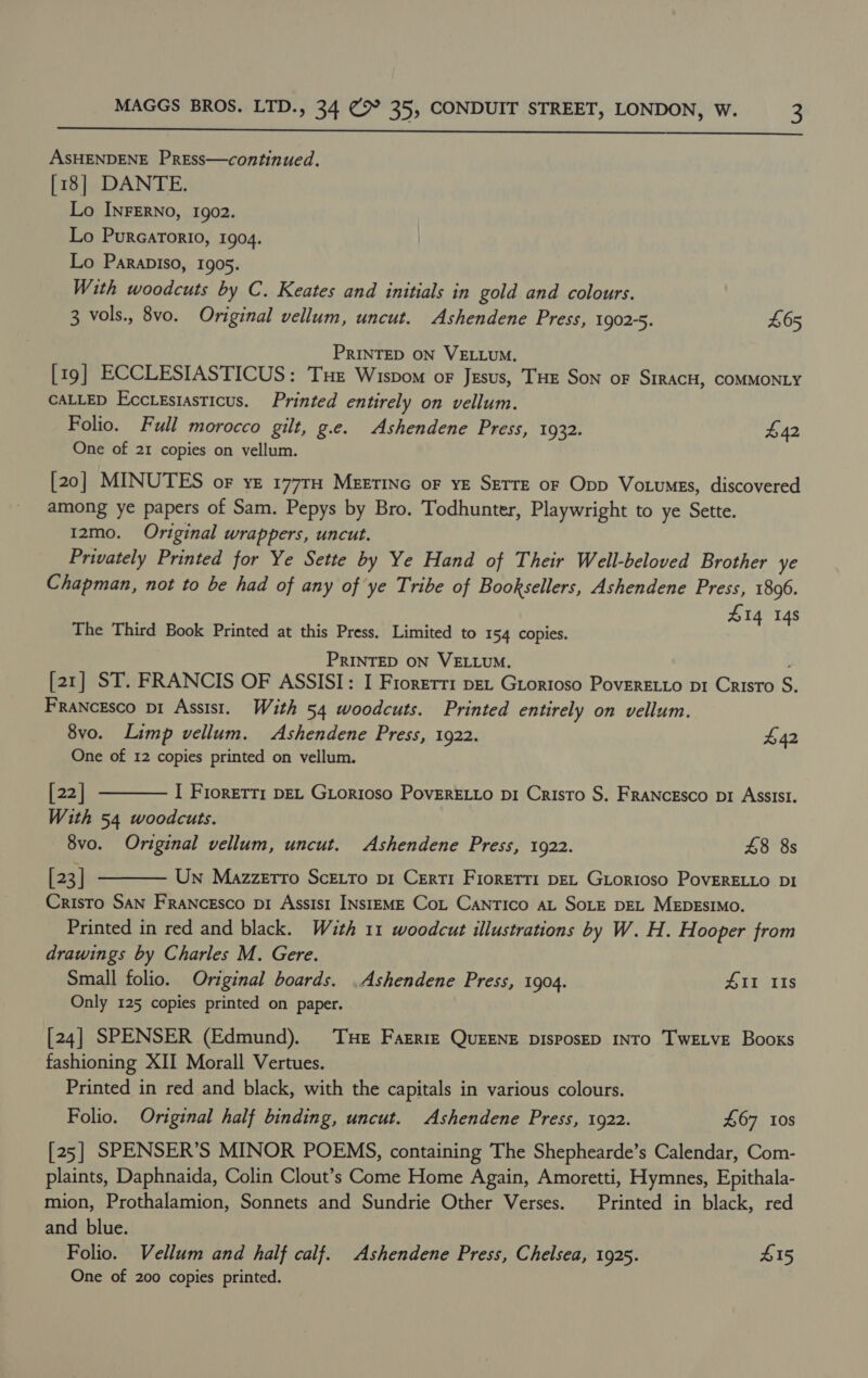  ASHENDENE Press—continued. [18] DANTE. Lo INFERNO, 1902. Lo Purcarorio, 1904. Lo Parapiso, 1905. With woodcuts by C. Keates and initials in gold and colours. 3 vols., 8vo. Original vellum, uncut. Ashendene Press, 1902-5. £65 PRINTED ON VELLUM. [19] ECCLESIASTICUS: Tue Wispom or Jesus, THE Son oF SIRACH, COMMONLY CALLED Ecctesiasticus. Printed entirely on vellum. Folio. Full morocco gilt, g.e. Ashendene Press, 1932. £42 One of 21 copies on vellum. [20] MINUTES or ye 177TH MEETING oF YE SETTE oF Opp Votumss, discovered among ye papers of Sam. Pepys by Bro. Todhunter, Playwright to ye Sette. 12mo. Original wrappers, uncut. Privately Printed for Ye Sette by Ye Hand of Their Well-beloved Brother ye Chapman, not to be had of any of ye Tribe of Booksellers, Ashendene Press, 1806. 14 14s The Third Book Printed at this Press. Limited to 154 copies. be PRINTED ON VELLUM. [21] ST. FRANCIS OF ASSISI: I Fiorerri pet Grortoso Poveretto pr Cristo S. Francesco pi Assist. With 54 woodcuts. Printed entirely on vellum. 8vo. Limp vellum. Ashendene Press, 1922. £42 One of 12 copies printed on vellum. [22] I FrorEtti DEL GLorioso PovERELLO pi Cristo S. FRANCESCO p1 ASSISI. With 54 woodcuts. 8vo. Original vellum, uncut. Ashendene Press, 1922. 48 8s [23] Un Mazzerro ScEto pi Certi Fiorerri DEL GLorioso PovERELLO DI Cristo San Francesco pi Assist INstEME Cot Cantico aL SoLE DEL MEDESIMO. Printed in red and black. With 11 woodcut illustrations by W. H. Hooper from drawings by Charles M. Gere. Small folio. Original boards. .Ashendene Press, 1904. #11 IIs Only 125 copies printed on paper.   [24] SPENSER (Edmund). THe Farrre QUEENE DIsposED INTO TwELvE Books fashioning XII Morall Vertues. Printed in red and black, with the capitals in various colours. Folio. Original half binding, uncut. Ashendene Press, 1922. £67 Ios [25] SPENSER’S MINOR POEMS, containing The Shephearde’s Calendar, Com- plaints, Daphnaida, Colin Clout’s Come Home Again, Amoretti, Hymnes, Epithala- mion, Prothalamion, Sonnets and Sundrie Other Verses. Printed in black, red and blue. Folio. Vellum and half calf. Ashendene Press, Chelsea, 1925. £15 One of 200 copies printed.