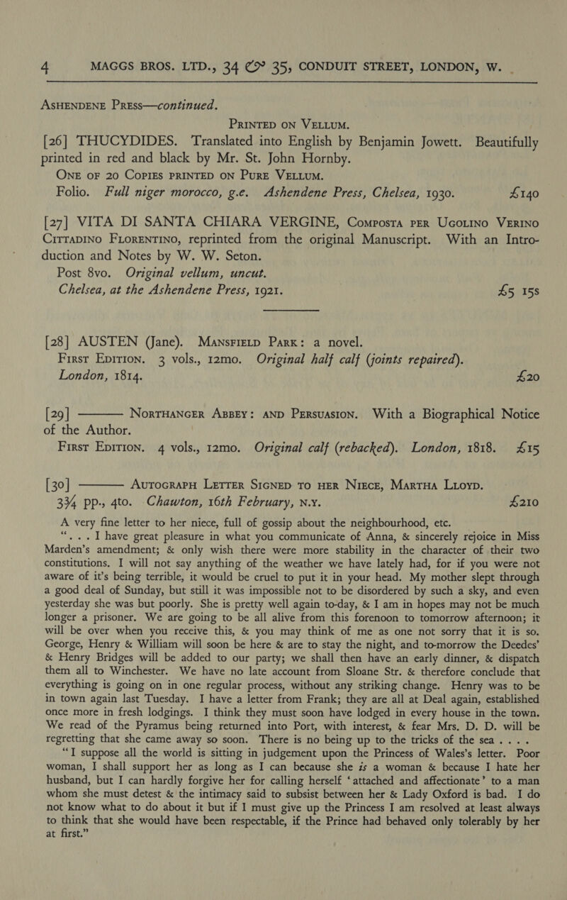  ASHENDENE Press—continued. PRINTED ON VELLUM. | [26] THUCYDIDES. Translated into English by Benjamin Jowett. Beautifully printed in red and black by Mr. St. John Hornby. ONE OF 20 CoPIES PRINTED ON PurE VELLUM. Folio. Full niger morocco, g.e. Ashendene Press, Chelsea, 1930. £140 [27] VITA DI SANTA CHIARA VERGINE, Composra per Ucotino VERINO CiTTADINO FLoRENTINO, reprinted from the original Manuscript. With an Intro- duction and Notes by W. W. Seton. Post 8vo. Original vellum, uncut. Chelsea, at the Ashendene Press, 1921. 45 158 [28] AUSTEN (Jane). Mansrretp Park: a novel. First Epirion. 3 vols., 12mo. Original half calf (joints repatred). London, 1814. #20 [29] ———— NorrHancrr AsBEY: AND Persuasion. With a Biographical Notice of the Author. First Epirion. 4 vols., 12mo. Original calf (rebacked). London, 1818. £15 [30] ———— AvrocraprH LETTER SicGNED To HER Nigce, Martua Luoyp. 334 pp-, 4to. Chawton, 16th February, nw. £210 A very fine letter to her niece, full of gossip about the neighbourhood, etc. “... I have great pleasure in what you communicate of Anna, &amp; sincerely rejoice in Miss Marden’s amendment; &amp; only wish there were more stability in the character of their two constitutions. I will not say anything of the weather we have lately had, for if you were not aware of it’s being terrible, it would be cruel to put it in your head. My mother slept through a good deal of Sunday, but still it was impossible not to be disordered by such a sky, and even yesterday she was but poorly. She is pretty well again to-day, &amp; I am in hopes may not be much longer a prisoner. We are going to be all alive from this forenoon to tomorrow afternoon; it will be over when you receive this, &amp; you may think of me as one not sorry that it is so. George, Henry &amp; William will soon be here &amp; are to stay the night, and tomorrow the Deedes’ &amp; Henry Bridges will be added to our party; we shall then have an early dinner, &amp; dispatch them all to Winchester. We have no late account from Sloane Str. &amp; therefore conclude that everything is going on in one regular process, without any striking change. Henry was to be in town again last Tuesday. I have a letter from Frank; they are all at Deal again, established once more in fresh lodgings. I think they must soon have lodged in every house in the town. We read of the Pyramus being returned into Port, with interest, &amp; fear Mrs. D. D. will be regretting that she came away so soon. There is no being up to the tricks of the sea... . “TI suppose all the world is sitting in judgement upon the Princess of Wales’s letter. Poor woman, I shall support her as long as I can because she zs a woman &amp; because I hate her husband, but I can hardly forgive her for calling herself ‘attached and affectionate’ to a man whom she must detest &amp; the intimacy said to subsist between her &amp; Lady Oxford is bad. I do not know what to do about it but if I must give up the Princess I am resolved at least always to think that she would have been respectable, if the Prince had behaved only tolerably by her at first.”