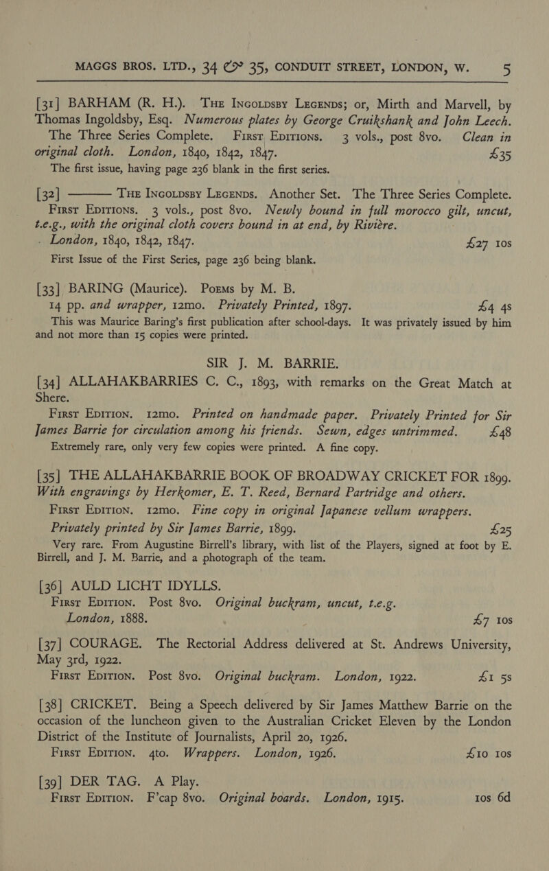  [31] BARHAM (R. H.). THe Incotpssy Lecenns; or, Mirth and Marvell, by Thomas Ingoldsby, Esq. Numerous plates by George Cruikshank and John Leech. The Three Series Complete. Firsr Eprrions. 3 vols., post 8vo. Clean in original cloth. London, 1840, 1842, 1847. £35 The first issue, having page 236 blank in the first series. [ 32] Tue InNcotpssy Lecenps.. Another Set. The Three Series Complete. First Epirions. 3 vols., post 8vo. Newly bound in full morocco gilt, uncut, t.e.g., with the original cloth covers bound in at end, by Riviere. . London, 1840, 1842, 1847. £27 10s  First Issue of the First Series, page 236 being blank. [33] BARING (Maurice). Poms by M. B. 14 pp. and wrapper, 12mo. Privately Printed, 1897. 4 4s This was Maurice Baring’s first publication after school-days. It was privately issued by him and not more than 15 copies were printed. SIR J. M. BARRIE. [34] ALLAHAKBARRIES C. C., 1893, with remarks on the Great Match at Shere. First Epirion. 12mo. Printed on handmade paper. Privately Printed for Sir James Barrie for circulation among his friends. Sewn, edges untrimmed. £48 Extremely rare, only very few copies were printed. A fine copy. [35] THE ALLAHAKBARRIE BOOK OF BROADWAY CRICKET FOR 1899. With engravings by Herkomer, E. T. Reed, Bernard Partridge and others. First Epirion. 12mo. Fine copy in original Japanese vellum wrappers. Privately printed by Sir James Barrie, 1899. £25 Very rare. From Augustine Birrell’s library, with list of the Players, signed at foot by E. Birrell, and J. M. Barrie, and a photograph of the team. [36] AULD LICHT IDYLLS. Firsr Epirion. Post 8vo. Original buckram, uncut, t.e.g. London, 1888. 47 10s [37] COURAGE. The Rectorial Address delivered at St. Andrews University, May 3rd, 1922. First Epirion. Post 8vo. Original buckram. London, 1922. 41 58 [38] CRICKET. Being a Speech delivered by Sir James Matthew Barrie on the occasion of the luncheon given to the Australian Cricket Eleven by the London District of the Institute of Journalists, April 20, 1926. First Epirion. 4to. Wrappers. London, 1926. £10 Ios [39] DER TAG. A Play. First Epirion. F’cap 8vo. Original boards. London, 1915. Ios 6d