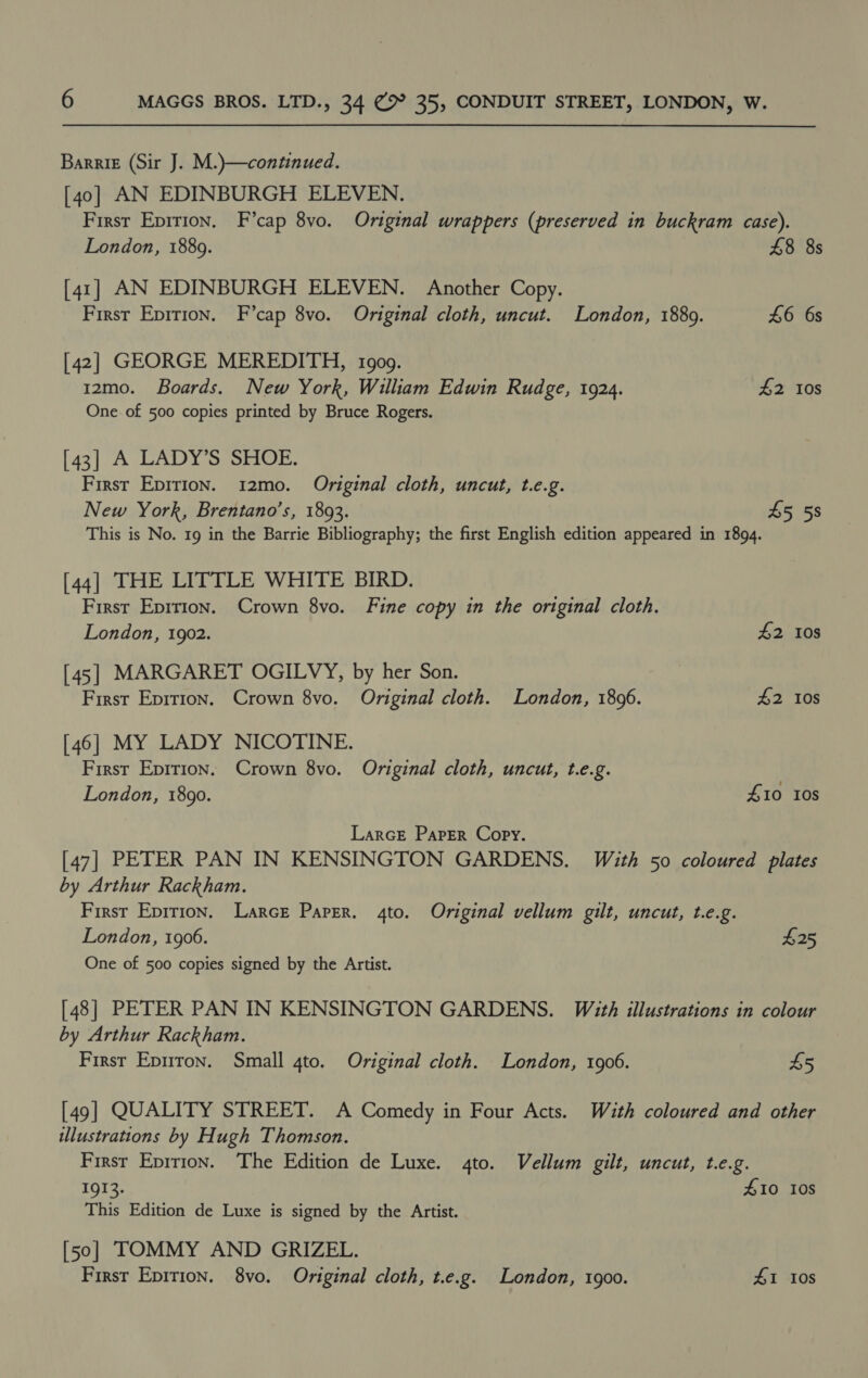 Barrik (Sir J. M.)—continued. [40] AN EDINBURGH ELEVEN. First Epirion, F’cap 8vo. Original wrappers (preserved in buckram case). London, 1889. £8 8s [41] AN EDINBURGH ELEVEN. Another Copy. First Epirion. F’cap 8vo. Original cloth, uncut. London, 1889. 46 6s [42] GEORGE MEREDITH, 1909. 12mo. Boards. New York, William Edwin Rudge, 1924. £2 10s One. of 500 copies printed by Bruce Rogers. [43] A LADY’S SHOE. First Epirion. 12mo. Original cloth, uncut, t.e.g. New York, Brentano's, 1893. £5 58 This is No. 19 in the Barrie Bibliography; the first English edition appeared in 1894. [44] THE LITTLE WHITE BIRD. First Eprrion. Crown 8vo. Fine copy in the original cloth. London, 1902. £2 108 [45] MARGARET OGILVY, by her Son. First Epition. Crown 8vo. Original cloth. London, 1896. #2 10s [46] MY LADY NICOTINE. First Epirion. Crown 8vo. Original cloth, uncut, t.e.g. | London, 1890. 410 I0S LarcE Paper Copy. [47] PETER PAN IN KENSINGTON GARDENS. With 50 coloured plates by Arthur Rackham. First Epirion. Larce Paper. 4to. Original vellum gilt, uncut, t.e.g. London, 1906. £25 One of 500 copies signed by the Artist. [48] PETER PAN IN KENSINGTON GARDENS. With illustrations in colour by Arthur Rackham. First Epiton. Small 4to. Original cloth. London, 1906. 45 [49] QUALITY STREET. A Comedy in Four Acts. Wath coloured and other ulustrations by Hugh Thomson. First Epirion. The Edition de Luxe. 4to. Vellum gilt, uncut, t.e.g. 1913. £10 108 This Edition de Luxe is signed by the Artist. [50] TOMMY AND GRIZEL. First Epition. 8vo. Original cloth, t.e.g. London, 1900. #1 10S