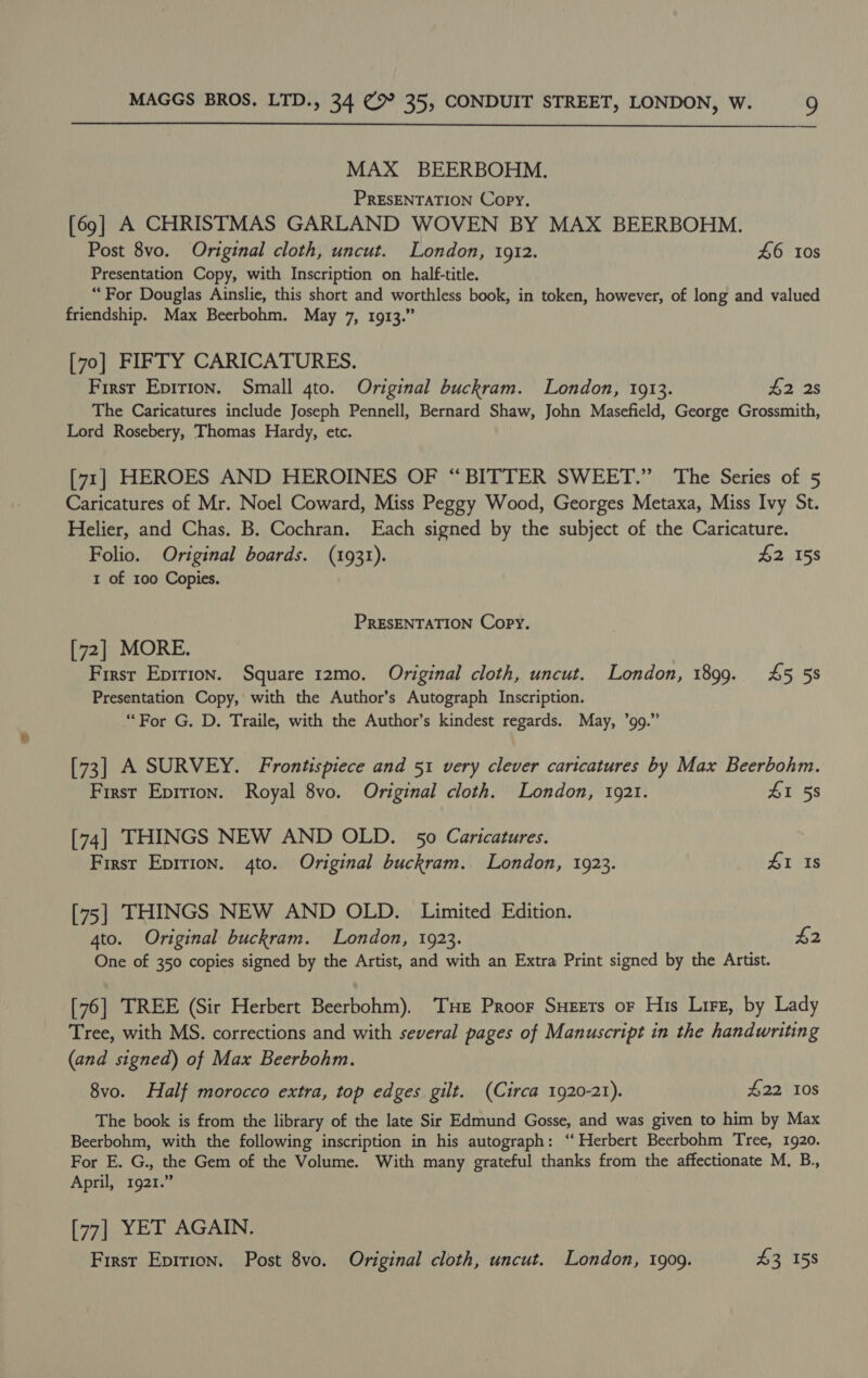  MAX BEERBOHM. PRESENTATION Copy. [69] A CHRISTMAS GARLAND WOVEN BY MAX BEERBOHM. Post 8vo. Original cloth, uncut. London, 1912. 46 10s Presentation Copy, with Inscription on half-title. “For Douglas Ainslie, this short and worthless book, in token, however, of long and valued friendship. Max Beerbohm. May 7, 1913.” [70] FIFTY CARICATURES. First Eprrion. Small gto. Original buckram. London, 1913. 4228 The Caricatures include Joseph Pennell, Bernard Shaw, John Masefield, George Grossmith, Lord Rosebery, Thomas Hardy, etc. [71] HEROES AND HEROINES OF “BITTER SWEET.” The Series of 5 Caricatures of Mr. Noel Coward, Miss Peggy Wood, Georges Metaxa, Miss Ivy St. Helier, and Chas. B. Cochran. Each signed by the subject of the Caricature. Folio. Original boards. (1931). £2 158 1 of 100 Copies. PRESENTATION Copy. [72] MORE. First Epirion. Square 12mo. Original cloth, uncut. London, 1899. 45 58 Presentation Copy, with the Author’s Autograph Inscription. “For G. D. Traile, with the Author’s kindest regards. May, ’99.” [73] A SURVEY. Frontispiece and 51 very clever caricatures by Max Beerbohm. First Epirion. Royal 8vo. Original cloth. London, 1921. £1 58 [74] THINGS NEW AND OLD. 50 Caricatures. First Epirion. 4to. Original buckram. London, 1923. 41 Is [75] THINGS NEW AND OLD. Limited Edition. 4to. Original buckram. London, 1923. £2 One of 350 copies signed by the Artist, and with an Extra Print signed by the Artist. [76] TREE (Sir Herbert Beerbohm), ‘THe Proor Suzers or His Lirz, by Lady Tree, with MS. corrections and with several pages of Manuscript in the handwriting (and signed) of Max Beerbohm. 8vo. Half morocco extra, top edges gilt. (Circa 1920-21). £22 10s The book is from the library of the late Sir Edmund Gosse, and was given to him by Max Beerbohm, with the following inscription in his autograph: “Herbert Beerbohm Tree, 1920. For E. G., the Gem of the Volume. With many grateful thanks from the affectionate M. B., April, 1921.” [77] YET AGAIN.