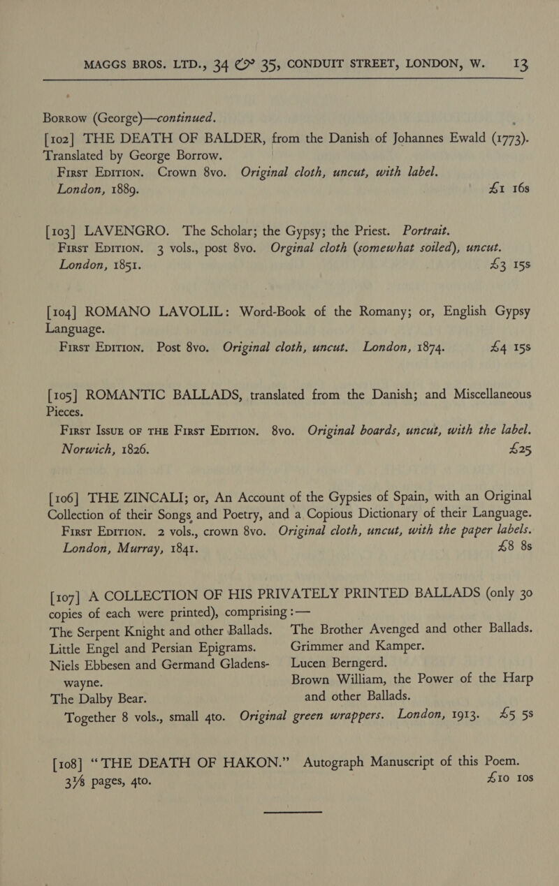  Borrow (George)—continued. [102] THE DEATH OF BALDER, from the Danish of Johannes Ewald (ror). Translated by George Borrow. First Epition. Crown 8vo. Original cloth, uncut, with label. London, 1889. £1 16s [103] LAVENGRO. The Scholar; the Gypsy; the Priest. Portrait. First Epirion. 3 vols., post 8vo. Orginal cloth (somewhat soiled), uncut. London, 1851. $3 15S [104] ROMANO LAVOLIL: Word-Book of the Romany; or, English Gypsy Language. First Epirion. Post 8vo. Original cloth, uncut. London, 1874. £4 158 [105] ROMANTIC BALLADS, translated from the Danish; and Miscellaneous Pieces. First Issuz of THE Firsr Epirion. 8vo. Original boards, uncut, with the label. Norwich, 1826. £25 [106] THE ZINCALI; or, An Account of the Gypsies of Spain, with an Original Collection of their Songs and Poetry, and a Copious Dictionary of their Language. First Epirion. 2 vols., crown 8vo. Original cloth, uncut, with the paper labels. London, Murray, 1841. £8 8s [107] A COLLECTION OF HIS PRIVATELY PRINTED BALLADS (only 30 copies of each were printed), comprising :— The Serpent Knight and other Ballads. The Brother Avenged and other Ballads. Little Engel and Persian Epigrams. Grimmer and Kamper. Niels Ebbesen and Germand Gladens- Lucen Berngerd. wayne. Brown William, the Power of the Harp The Dalby Bear. and other Ballads. Together 8 vols., small 4to. Original green wrappers. London, 1913. 45 58 [108] ““THE DEATH OF HAKON.” Autograph Manuscript of this Poem. 34% pages, 4to. £10 10s