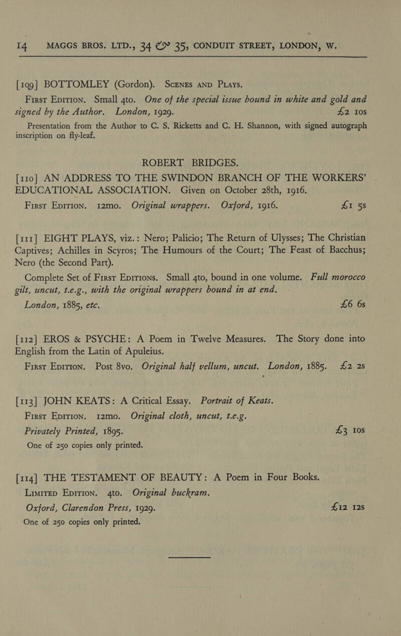 [109] BOTTOMLEY (Gordon). Scrnes anp Ptays. First Eprrion. Small 4to. One of the special issue bound in white and gold and signed by the Author. London, 1929. 42 10s Presentation from the Author to C. S, Ricketts and C. H. Shannon, with signed autograph inscription on fly-leaf. ROBERT BRIDGES. [110] AN ADDRESS TO THE SWINDON BRANCH OF THE WORKERS’ EDUCATIONAL ASSOCIATION. Given on October 28th, 1916. First Epirion. 12mo. Original wrappers. Oxford, 1916. £1 58 [111] EIGHT PLAYS, viz.: Nero; Palicio; The Return of Ulysses; The Christian Captives; Achilles in Scyros; The Humours of the Court; The Feast of Bacchus; Nero (the Second Part). Complete Set of First Epirions. Small 4to, bound in one volume. Full morocco gilt, uncut, t.e.g., with the original wrappers bound tn at end. London, 1885, etc. 46 6s [112] EROS &amp; PSYCHE: A Poem in Twelve Measures. The Story done into English from the Latin of Apuleius. First Epirion. Post 8vo. Original half vellum, uncut. London, 1885. 42 2s [113] JOHN KEATS: A Critical Essay. Portrait of Keats. First Epirion. 12mo. Original cloth, uncut, t.e.g. Privately Printed, 1895. £3 0s One of 250 copies only printed. [114] THE TESTAMENT OF BEAUTY: A Poem in Four Books. Limitep Epirion. 4to. Original buckram. Oxford, Clarendon Press, 1929. Hi2 12s One of 250 copies only printed.