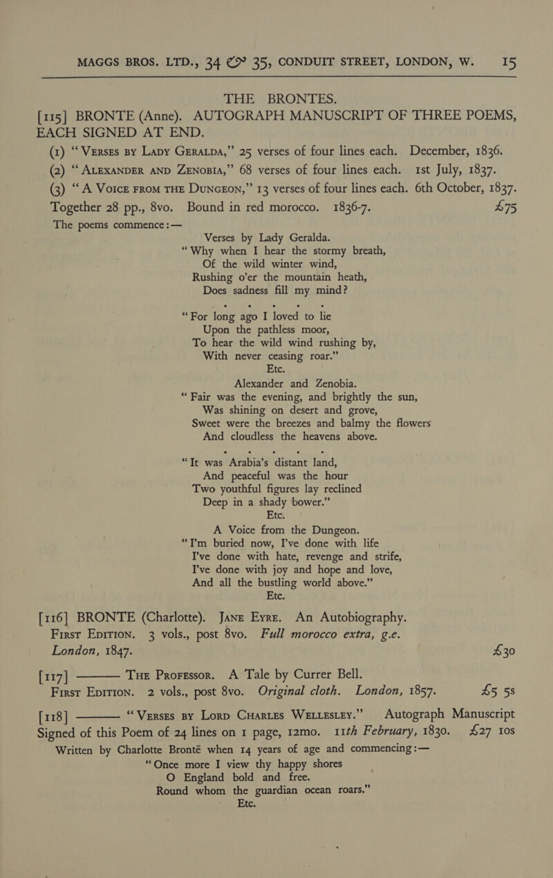 oy  THE BRONTES. EACH SIGNED AT END. Together 28 pp., 8vo. Bound in red morocco. 1836-7. The poems commence :— Verses by Lady Geralda. “Why when I hear the stormy breath, Of the wild winter wind, Rushing o’er the mountain heath, Does sadness fill my mind? “For long ago I loved to lie Upon the pathless moor, To hear the wild wind rushing by, With never ceasing roar.” Etc. Alexander and Zenobia. “ Fair was the evening, and brightly the sun, Was shining on desert and grove, Sweet were the breezes and balmy the flowers And cloudless the heavens above. “Tt was Arabia’s distant land, And peaceful was the hour Two youthful figures lay reclined Deep in a shady bower.” Etc. A Voice from the Dungeon. “I’m buried now, I’ve done with life I’ve done with hate, revenge and strife, I’ve done with joy and hope and love, And all the bustling world above.” Etc. [116] BRONTE (Charlotte). Janz Eyre. An Autobiography. First Epirion. 3 vols., post 8vo. Full morocco extra, g.e. London, 1847. [117] ——— Tue Proressor. A Tale by Currer Bell. First Epit1on. 2 vols., post 8vo. Original cloth. London, 1857. 75 £30 £5 5s Written by Charlotte Bronté when 14 years of age and commencing :— “Once more I view thy happy shores O England bold and free. Round whom the guardian ocean roars.” Sit, Lc,