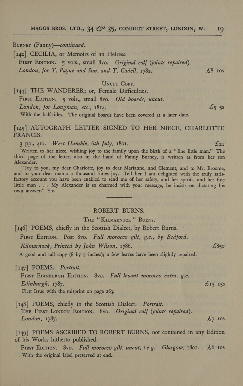 Burney (Fanny)—continued. [142] CECILIA, or Memoirs of an Heiress. First Epirion. 5 vols., small 8vo. Original calf (joints repaired). London, for T. Payne and Son, and T. Cadell, 1782. 48 tos Uncut Copy. [144] THE WANDERER; or, Female Difficulties. First Epirion. 5 vols., small 8vo. Old boards, uncut. London, for Longman, etc., 1814. £5 58 With the half-titles. The original boards have been covered at a later date. [145] AUTOGRAPH LETTER SIGNED TO HER NIECE, CHARLOTTE FRANCIS. 3 pp., 4to. West Hamble, 6th July, 1801. £21 Written to her niece, wishing joy to the family upon the birth of a “fine little man.” The third page of the letter, also in the hand of Fanny Burney, is written as from her son Alexander. “Joy to you, my dear Charlotte, joy to dear Marianne, and Clement, and to Mr. Broome, and to your dear mama a thousand times joy. Tell her I am delighted with the truly satis- factory account you have been enabled to send me of her safety, and her spirits, and her fine little man . . . My Alexander is so charmed with your message, he insists on dictating his own answer.” Etc. ROBERT BURNS. Tue “ Kitmarnock’”’ Burns. _ [146] POEMS, chiefly in the Scottish Dialect, by Robert Burns. First Epirion. Post 8vo. Full morocco gilt, g.e., by Bedford. Kilmarnock, Printed by John Wilson, 1786. £850 A good and tall copy (8 by 5 inches); a few leaves have been slightly repaired. [147] POEMS. Portrait. First Epinsurcu Epirion. 8vo. Full levant morocco extra, g.e. Edinburgh, 1787. £15 158 First Issue with the misprint on page 263. [148] POEMS, chiefly in the Scottish Dialect. Portrait. Tue First Lonpon Epition. 8vo. Original calf (joints repaired). London, 1787. £7 10s [149] POEMS ASCRIBED TO ROBERT BURNS, not contained in any Edition of his Works hitherto published. First Epirion. 8vo. Full morocco gilt, uncut, t.e.g. Glasgow, 1801. £6 Ios With the original label preserved at end.