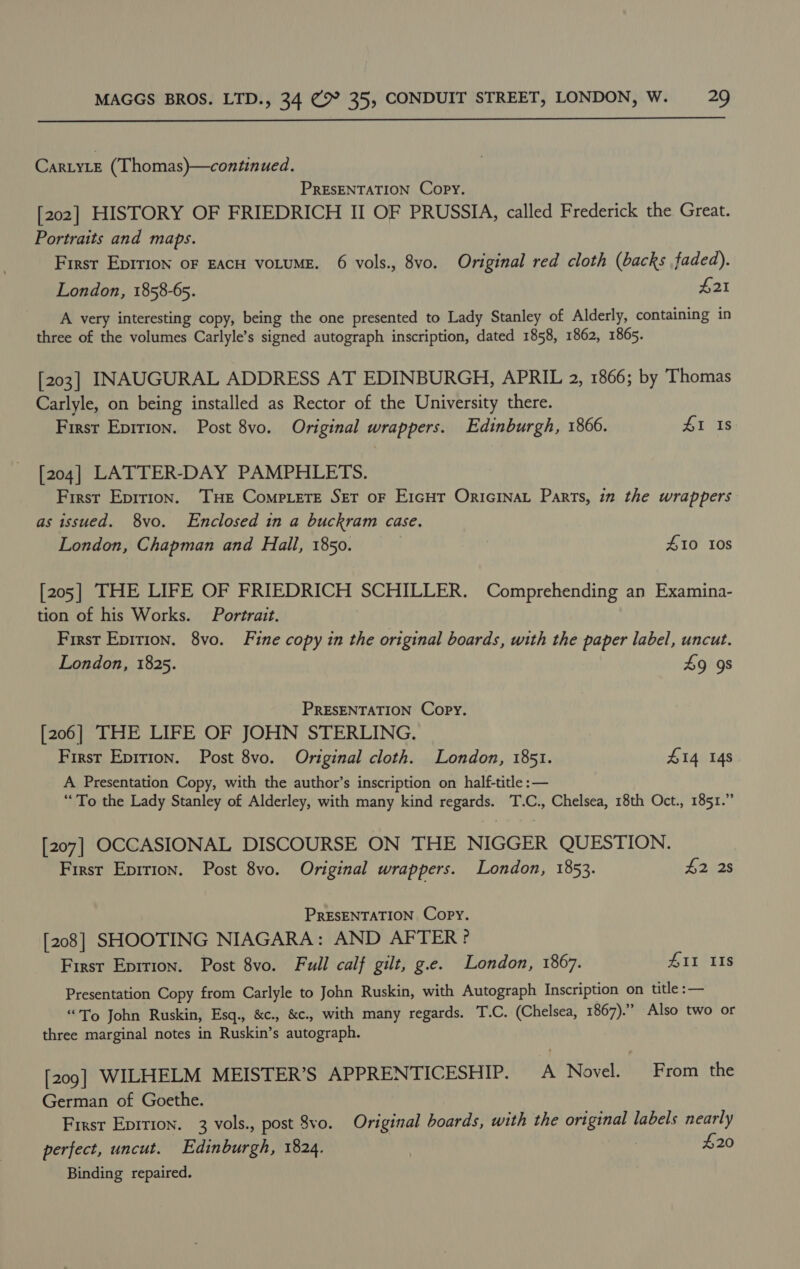  CartyLe (Thomas)—continued. PRESENTATION Copy. [202] HISTORY OF FRIEDRICH II OF PRUSSIA, called Frederick the Great. Portraits and maps. First Eprrion oF EACH VOLUME. 6 vols., 8vo. Original red cloth (backs faded). London, 1858-65. $21 A very interesting copy, being the one presented to Lady Stanley of Alderly, containing in three of the volumes Carlyle’s signed autograph inscription, dated 1858, 1862, 1865. [203] INAUGURAL ADDRESS AT EDINBURGH, APRIL 2, 1866; by Thomas Carlyle, on being installed as Rector of the University there. First Epirion. Post 8vo. Original wrappers. Edinburgh, 1866. SI Is [204] LATTER-DAY PAMPHLETS. First Epirion. ‘THe Compete Set oF Ercur Oricinat Parts, in the wrappers as issued. 8vo. Enclosed in a buckram case. London, Chapman and Hall, 1850. | 410 Ios [205] THE LIFE OF FRIEDRICH SCHILLER. Comprehending an Examina- tion of his Works. Portrait. First Epirion. 8vo. Fine copy in the original boards, with the paper label, uncut. London, 1825. 49 9s PRESENTATION Copy. [206] THE LIFE OF JOHN STERLING. First Epition. Post 8vo. Original cloth. London, 1851. £14 148 A Presentation Copy, with the author’s inscription on half-title :— “To the Lady Stanley of Alderley, with many kind regards. T.C., Chelsea, 18th Oct., 1851.” [207] OCCASIONAL DISCOURSE ON THE NIGGER QUESTION. First Eprrion. Post 8vo. Original wrappers. London, 1853. 42 28 PRESENTATION Copy. [208] SHOOTING NIAGARA: AND AFTER? First Eprrion. Post 8vo. Full calf gilt, g.e. London, 1867. AI IIs Presentation Copy from Carlyle to John Ruskin, with Autograph Inscription on title :— “To John Ruskin, Esq., &amp;c., &amp;c., with many regards. T.C. (Chelsea, 1867).” Also two or three marginal notes in Ruskin’s autograph. [209] WILHELM MEISTER’S APPRENTICESHIP. A Novel. From the German of Goethe. Frest Epition. 3 vols., post 8vo. Original boards, with the original labels nearly perfect, uncut. Edinburgh, 1824. | £20 Binding repaired.
