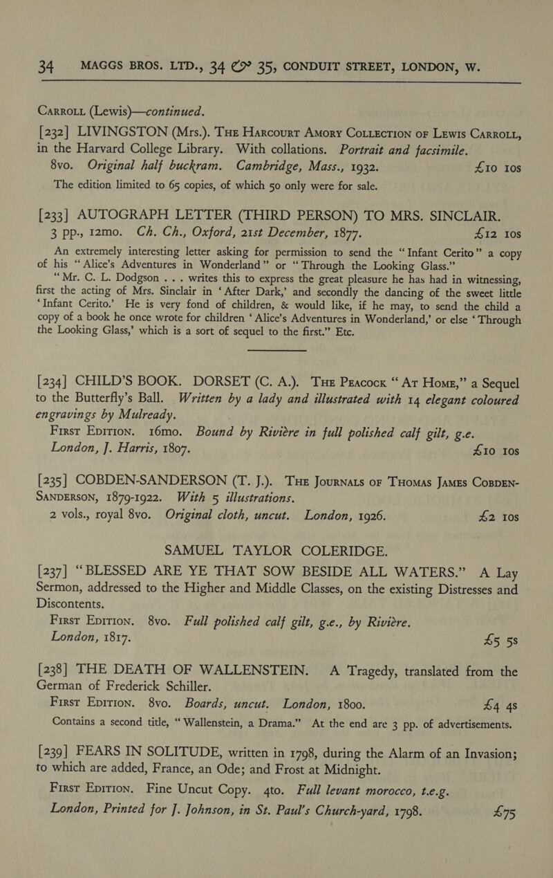  Carro_i (Lewis)—continued. [232] LIVINGSTON (Mrs.). THe Harcourr AMory CoLiecrion oF Lewis CARROLL, in the Harvard College Library. With collations. Portrait and facsimile. 8vo. Original half buckram. Cambridge, Mass., 1932. £10 10s The edition limited to 65 copies, of which 50 only were for sale. [233] AUTOGRAPH LETTER (THIRD PERSON) TO MRS. SINCLAIR. 3 pp. 1zmo. Ch. Ch., Oxford, 21st December, 1877. 412 I0s An extremely interesting letter asking for permission to send the “Infant Cerito” a copy of his “Alice’s Adventures in Wonderland” or “Through the Looking Glass.” “Mr. C. L. Dodgson . . . writes this to express the great pleasure he has had in witnessing, first the acting of Mrs. Sinclair in ‘After Dark,’ and secondly the dancing of the sweet little “Infant Cerito.’ He is very fond of children, &amp; would like, if he may, to send the child a copy of a book he once wrote for children ‘ Alice’s Adventures in Wonderland,’ or else ‘ Through the Looking Glass,’ which is a sort of sequel to the first.” Etc. [234] CHILD’S BOOK. DORSET (C. A.). THe Peacock “ Ar Home,” a Sequel to the Butterfly’s Ball. Written by a lady and illustrated with 14 elegant coloured engravings by Mulready. . | First Epirion. 16mo. Bound by Riviere in full polished calf gilt, g.e. London, ]. Harris, 1807. 410 10s [235] COBDEN-SANDERSON (T. J.). THe Journats of THomas James CospEn- SANDERSON, 1879-1922. With 5 illustrations. 2 vols., royal 8vo. Original cloth, uncut. London, 1926. £2 10s SAMUEL TAYLOR COLERIDGE. [237] “BLESSED ARE YE THAT SOW BESIDE ALL WATERS.” A Lay Sermon, addressed to the Higher and Middle Classes, on the existing Distresses and Discontents. First Epirion. 8vo. Full polished calf gilt, g.e., by Riviere. London, 1817. £5 58 [238] THE DEATH OF WALLENSTEIN. A Tragedy, translated from the German of Frederick Schiller. First Epirion. 8vo. Boards, uncut. London, 1800. £4 4s Contains a second title, “‘ Wallenstein, a Drama.” At the end are 3 pp. of advertisements. [239] FEARS IN SOLITUDE, written in 1798, during the Alarm of an Invasion; to which are added, France, an Ode; and Frost at Midnight. First Epirion. Fine Uncut Copy. 4to. Full levant morocco, L.€.2. London, Printed for ]. Johnson, in St. Paul’s Church-yard, 1798. £75