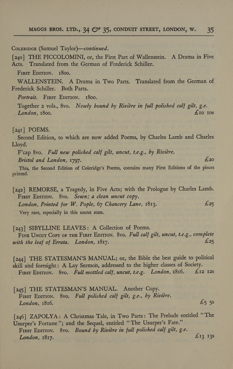 Coeripce (Samuel Taylor)—continued. [240] THE PICCOLOMINI, or, the First Part of Wallenstein. A Drama in Five Acts. Translated from the German of Frederick Schiller. First Epirion. 1800. WALLENSTEIN. A Drama in Two Parts. Translated from the German of _ Frederick Schiller. Both Parts. Portrait. First Epirion. 1800. Together 2 vols., 8vo. Newly bound by Riviere in full polished calf gilt, g.e. London, 1800. £10 10s [241] POEMS. Second Edition, to which are now added Poems, by Charles Lamb and Charles Lloyd. F’cap 8vo. Full new polished calf gilt, uncut, t.e.g., by Riviere. Bristol and London, 1797. $20 This, the Second Edition of Coleridge’s Poems, contains many First Editions of the pieces printed. [242] REMORSE, a Tragedy, in Five Acts; with the Prologue by Charles Lamb. First Epition. 8yvo. Sewn; a clean uncut copy. London, Printed for W. Pople, 67 Chancery Lane, 1813. £25 Very rare, especially in this uncut state. [243] SIBYLLINE LEAVES: A Collection of Poems. Fine Uncut Copy oF THE First Epition. 8vo. Full calf gilt, uncut, t.e.g., complete with the leaf of Errata. London, 1817. £25 [244] THE STATESMAN’S MANUAL; or, the Bible the best guide to political skill and foresight: A Lay Sermon, addressed to the higher classes of Society. First Epirion. 8vo. Full mottled calf, uncut, t.e.g. London, 1816. 412 12s [245] THE STATESMAN’S MANUAL. Another Copy. First Eprrion. 8vo. Full polished calf gilt, g.e., by Riviere. London, 1816. £5 58 [246] ZAPOLYA: A Christmas Tale, in Two Parts: The Prelude entitled “‘ The Usurper’s Fortune”; and the Sequel, entitled “The Usurper’s Fate.”’ First Eprrion. 8vo. Bound by Riviere in full polished calf gilt, g.e.