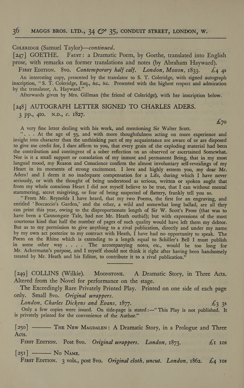  CoLeripcE (Samuel Taylor)}—continued. [247] GOETHE. Fausr: a Dramatic Poem, by Goethe, translated into English prose, with remarks on former translations and notes (by Abraham Hayward). Firsr Epirion. 8vo. Contemporary half calf. London, Moxon, 1833. £4 4s An interesting copy, presented by the translator to S. T. Coleridge, with signed autograph inscription, ““S. T. Coleridge, Esq., &amp;c., &amp;c. Presented with the highest respect and admiration by the translator, A. Hayward.” Afterwards given by Mrs. Gillman (the friend of Coleridge), with her inscription below. [248] AUTOGRAPH LETTER SIGNED TO CHARLES ADERS. 3 (DP, 40.) ND Cy 2Oz7. 70 A very fine letter dealing with his work, and mentioning Sir Walter Scott. “. .. At the age of 55, and with more thoughtfulness acting on more experience and insight into character than the unthinking part of my acquaintance are awarc of or are disposed to give me credit for, I dare affirm to you, that every grain of the exploding material had been the contribution and contingent of a sober reflection on an observed or ascertained Somewhat. Nor is it a small support or consolation of my inmost and permanent Being, that in my most languid mood, my Reason and Conscience confirm the almost involuntary self-revealings of my Heart in its moments of strong excitement. I love and highly esteem you, my dear Mr. Aders! and I deem it no inadequate compensation for a Life, during which I have never seriously, or with the thought of being understood as serious, written or spoken aught that from my whole conscious Heart I did not myself believe to be true, that I can without mental stammering, secret misgiving, or fear of being suspected of flattery, frankly tell you so. “From Mr. Reynolds I have heard, that my two Poems, the first for an engraving, and entitled ‘Boccaccio’s Garden,’ and the other, a wild and somewhat long ballad, are all they can print this year, owing to the disproportionate length of Sir W. Scott’s Prose (that was to have been a Cannongate Tale, had not Mr. Heath outbid); but with expressions of the most courteous kind that half the number of pages of such quality would have left them my debtor. But as to my permission to give anything to a rival publication, directly and under my name by my own act posterior to my contract with Heath, I have had no opportunity to speak. The Poem on the Rhine which is extending to a length equal to Schiller’s Bell I must publish in some other way ... . The accompanying notes, etc. would be too long for Mr. Ackermann’s purpose, and I myself should not think it right after having been handsomely treated by Mr. Heath and his Editor, to contribute it to a rival publication.” [249] COLLINS (Wilkie). | Moonsronz. A Dramatic Story, in Three Acts. Altered from the Novel for performance on the stage. _ The Exceedingly Rare Privately Printed Play. Printed on one side of each page only. Small 8vo. Original wrappers. London, Charles Dickens and Evans, 1877. $3 38 Only a few copies were issued. On title-page is stated: —“ This Play is not published. It is privately printed for the convenience of the Author.” [250] ———— Tue New Macpaten: A Dramatic Story, in a Prologue and Three Acts. First Eprrion. Post 8vo. Original wrappers. London, 1873. £1 10s [251] ———— No Name. First Epirion. 3 vols., post 8vo. Original cloth, uncut. London, 1862. £4 10s