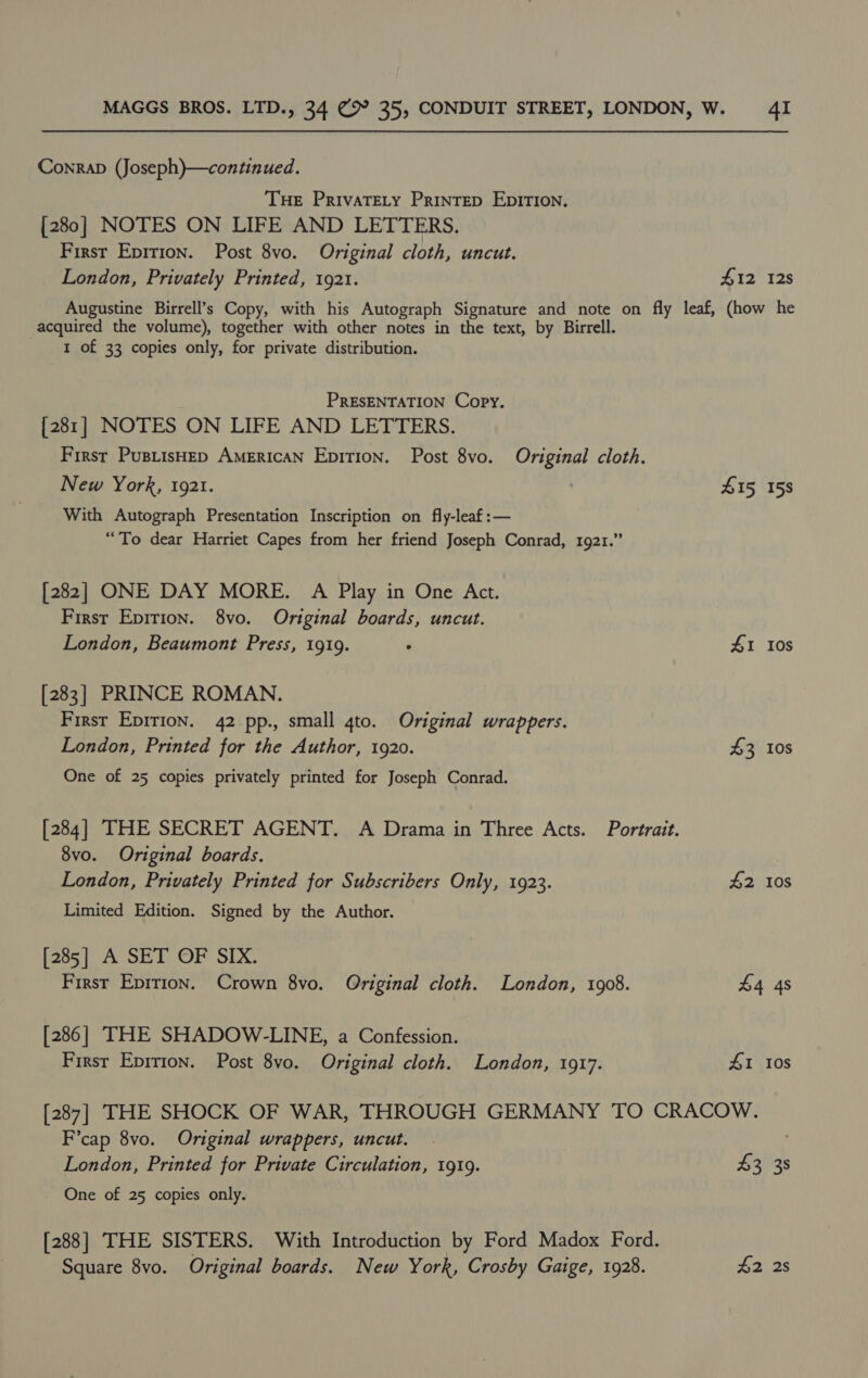 Conrab (Joseph)—continued. Tue PrivaTEty Printep EDITION. [280] NOTES ON LIFE AND LETTERS. First Epirion. Post 8vo. Original cloth, uncut. London, Privately Printed, 1921. #12 128 Augustine Birrell’s Copy, with his Autograph Signature and note on fly leaf, (how he acquired the volume), together with other notes in the text, by Birrell. I of 33 copies only, for private distribution. PRESENTATION Copy. [281] NOTES ON LIFE AND LETTERS. First PusiisHep American Epition. Post 8vo. Original cloth. New York, 1921. 415, 158 With Autograph Presentation Inscription on fly-leaf:— “To dear Harriet Capes from her friend Joseph Conrad, 1921.” [282] ONE DAY MORE. A Play in One Act. First Epirion. 8vo. Original boards, uncut. London, Beaumont Press, 1919. ° 41 10s [283] PRINCE ROMAN. First Epirion. 42 pp., small qto. Original wrappers. London, Printed for the Author, 1920. $3 10s One of 25 copies privately printed for Joseph Conrad. [284] THE SECRET AGENT. A Drama in Three Acts. Portrait. 8vo. Original boards. London, Privately Printed for Subscribers Only, 1923. £2 10s Limited Edition. Signed by the Author. [285] A SET OF SIX. First Epirion. Crown 8vo. Original cloth. London, 1908. £4 4s [286] THE SHADOW-LINE, a Confession. First Eprrion. Post 8vo. Original cloth. London, 1917. £1 10s [287] THE SHOCK OF WAR, THROUGH GERMANY TO CRACOW. F’cap 8vo. Original wrappers, uncut. London, Printed for Private Circulation, 1919. 43 38 One of 25 copies only. [288] THE SISTERS. With Introduction by Ford Madox Ford. Square 8vo. Original boards. New York, Crosby Gaige, 1928. 42 2s