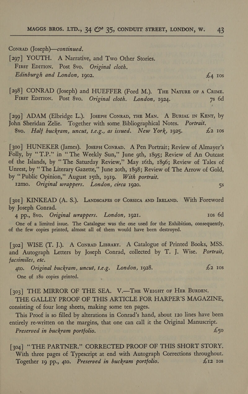 Conrap (Joseph)—continued. [297] YOUTH. A Narrative, and Two Other Stories. First Epirton. Post 8vo. Original cloth. Edinburgh and London, 1902. £4 Ios [298] CONRAD (Joseph) and HUEFFER (Ford M.). Tue Nature oF A Crime. First Epition. Post 8vo. Original cloth. London, 1924. 7s 6d [299] ADAM (Elbridge L.). JoszpH Conrap, THE Man. A Buriat 1n Kent, by John Sheridan Zelie. Together with some Bibliographical Notes. Portrait. 8vo. Half buckram, uncut, t.e.g., as issued. New York, 1925. £2 10s [300] HUNEKER (James). JoszpH Conrap. A Pen Portrait; Review of Almayer’s Folly, by “T.P.” in “The Weekly Sun,” June gth, 1895; Review of An Outcast of the Islands, by “‘ The Saturday Review,’ May 16th, 1896; Review of Tales of Unrest, by “The Literary Gazette,” June 20th, 1898; Review of The Arrow of Gold, by “Public Opinion,” August 15th, 1919. Wauth portrait. 12mo. Original wrappers. London, circa 1920. 5s [301] KINKEAD (A. S.). Lanpscapes or Corsica AND IRELAND. With Foreword by Joseph Conrad. 4 pp-, 8vo. Original wrappers. London, 1921. tos 6d One of a limited issue. The Catalogue was the one used for the Exhibition, consequently, of the few copies printed, almost all of them would have been destroyed. [302] WISE (T. J.). A Conrap Lisrary. A Catalogue of Printed Books, MSS. and Autograph Letters by Joseph Conrad, collected by T. J. Wise. Portrait, facsimiles, etc. 4to. Original buckram, uncut, t.e.g. London, 1928. £2 10s One of 180 copies printed. [303] THE MIRROR OF THE SEA. V.—Tue Weicur or Her Burpen. THE GALLEY PROOF OF THIS ARTICLE FOR HARPER’S MAGAZINE, consisting of four long sheets, making some ten pages. This Proof is so filled by alterations in Conrad’s hand, about 120 lines have been entirely re-written on the margins, that one can call it the Original Manuscript. Preserved in buckram portfolio. £50 [304] ““ THE PARTNER.” CORRECTED PROOF OF THIS SHORT STORY. With three pages of Typescript at end with Autograph Corrections throughout. Together 19 pp., 4to. Preserved in buckram portfolio. 412 Ios