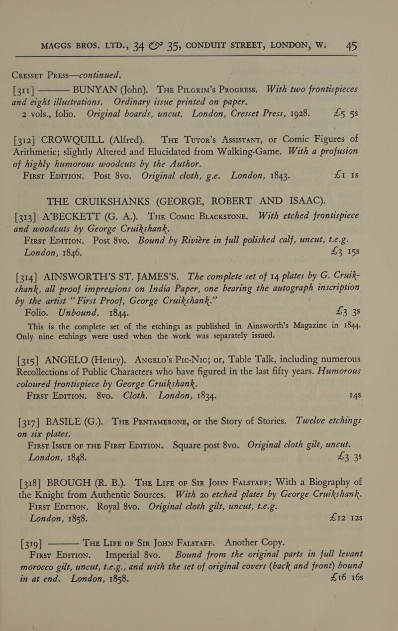  CressET Press—continued. [311] BUNYAN (John). THe Pitcrim’s Procress. With two frontispieces and eight illustrations. Ordinary tissue printed on paper. 2 vols., folio. Original boards, uncut. London, Cresset Press, 1928. 55 5S  [312] CROWQUILL (Alfred). Tue Turor’s Assistant, or Comic Figures of Arithmetic; slightly Altered and Elucidated from Walking-Game. With a profusion of highly humorous woodcuts by the Author. First Epition. Post 8vo. Original cloth, g.e. London, 1843. 41 Is THE CRUIKSHANKS (GEORGE, ROBERT AND ISAAC). [313] A’BECKETT (G. A.). THe Comic Bracxstone. With etched frontispiece and woodcuts by George Cruikshank. First Epirion. Post 8vo. Bound by Riviére.in full polished calf, uncut, t.e.g. London, 1846. £3 158 [314] AINSWORTH’S ST. JAMES’S. The complete set of 14 plates by G. Crutk- shank, all proof impressions on India Paper, one bearing the autograph inscription by the artist “ First Proof, George Cruikshank.” Folio. Unbound. 1844. 433s This is the complete set of the etchings as published in Ainsworth’s Magazine in 1844. Only nine etchings were used when the work was separately issued. [315] ANGELO (Henry). Awnceto’s Pic-Nic; or, Table Talk, including numerous Recollections of Public Characters who have figured. in the last fifty years. Humorous coloured frontispiece by George Cruikshank. First Epirion. 8vo. Cloth. London, 1834. 14S [317] BASILE (G.).. Tue Pentamerone, or the Story of Stories. Twelve etchings on six plates. First Issuzt oF THE First Eprrion. Square post 8vo. Original cloth gilt, uncut. _ London, 1848. | £2) 38 [318] BROUGH (R. B.). Tue Lire oF Sir Joun FatsrarF; With a Biography of the Knight from Authentic Sources. With 20 etched plates by George Cruikshank. First Eprrion. Royal 8vo. Original cloth gilt, uncut, t.e.g. London, 1858. £12 12s  [319 | Tue Lire oF Sir Joun Farstarr. Another Copy. First Epition. Imperial 8vo. Bound from the original parts in full levant morocco gilt, uncut, t.e.g., and with the set of original covers (back and front) bound in at end. London, 1858. | #16 16s