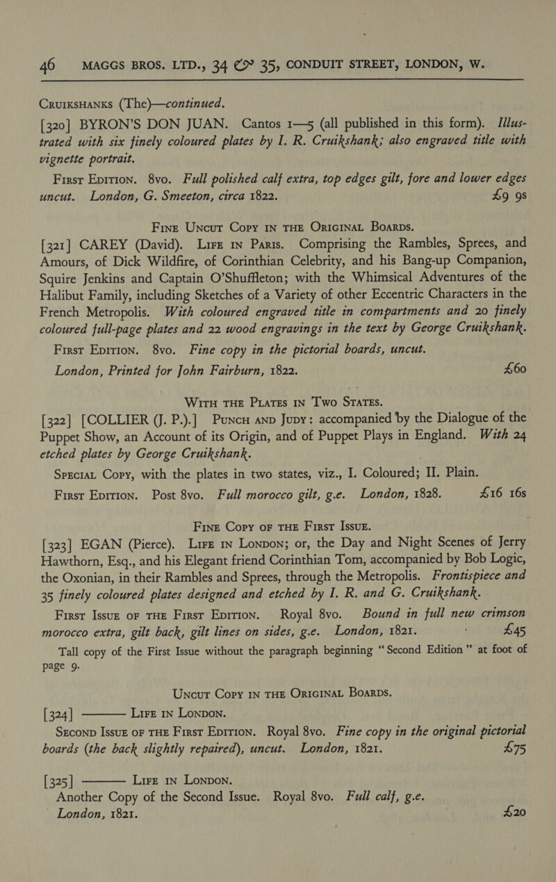  CrurksHanks (The)—continued. [320] BYRON’S DON JUAN. Cantos 1—5 (all published in this form). Illus- trated with six finely coloured plates by I. R. Cruikshank; also engraved title with vignette portrait. First Eprrion. 8vo. Full polished calf extra, top edges gilt, fore and lower edges uncut. London, G. Smeeton, circa 1822. £9 9s Fine Uncut Copy IN THE Oricinat Boarps. [321] CAREY (David). Lire mn Paris. Comprising the Rambles, Sprees, and Amours, of Dick Wildfire, of Corinthian Celebrity, and his Bang-up Companion, Squire Jenkins and Captain O’Shuffleton; with the Whimsical Adventures of the Halibut Family, including Sketches of a Variety of other Eccentric Characters in the French Metropolis. With coloured engraved title in compartments and 20 finely coloured full-page plates and 22 wood engravings in the text by George Cruikshank. First Epition. 8vo. Fine copy in the pictorial boards, uncut. London, Printed for John Fairburn, 1822. £60 Wirn THE Piates IN Two STATEs. | [322] [COLLIER (J. P.).] Puncu anp Jupy: accompanied by the Dialogue of the Puppet Show, an Account of its Origin, and of Puppet Plays in England. With 24 etched plates by George Crutkshank. | SpeciaL Copy, with the plates in two states, viz., I. Coloured; II. Plain. First Eprtion. Post 8vo. Full morocco gilt, g.e. London, 1828. 416 16s Fine Copy oF THE First Issue. [323] EGAN (Pierce). Lire 1n Lonpon; or, the Day and Night Scenes of Jerry Hawthorn, Esq., and his Elegant friend Corinthian Tom, accompanied by Bob Logic, the Oxonian, in their Rambles and Sprees, through the Metropolis. Frontispiece and 35 finely coloured plates designed and etched by I. R. and G. Cruikshank. First Issue oF THE Firsr Epitton. Royal 8vo. Bound in full new crimson morocco extra, gilt back, gilt lines on sides, g.e. London, 1821. : £45 Tall copy of the First Issue without the paragraph beginning “Second Edition ” at foot of page 9. Uncut Copy IN THE OricINAL Boarps.   [ 324 | Lire In Lonpon. SEconp Issuz oF THE First Epition. Royal 8vo. Fine copy in the original pictorial boards (the back slightly repatred), uncut. London, 1821. £75 [ 325 | Lire 1n Lonpon. Another Copy of the Second Issue. Royal 8vo. Full calf, g.e. London, 1821. £20