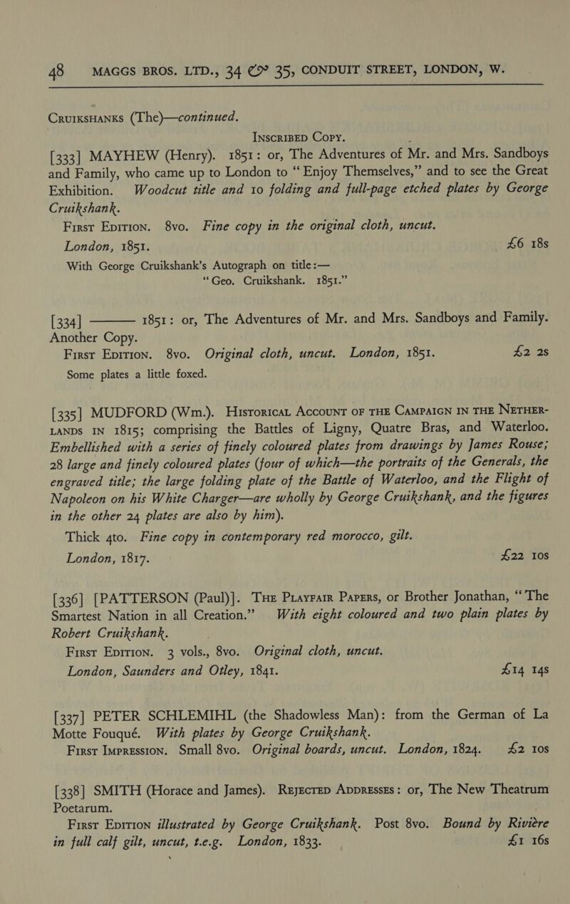  CrurxsHanks (The)—continued. INSCRIBED Copy. [333] MAYHEW (Henry). 1851: or, The Adventures of Mr. and Mrs. Sandboys and Family, who came up to London to “ Enjoy Themselves,” and to see the Great Exhibition. Woodcut title and 10 folding and full-page etched plates by George Crutkshank. First Epition. 8vo. Fine copy in the original cloth, uncut. London, 1851. 46 18s With George Cruikshank’s Autograph on title :— ‘““Geo. Cruikshank. 1851.”  [ 334] 1851: or, The Adventures of Mr. and Mrs. Sandboys and Family. Another Copy. First Eprtion. 8vo. Original cloth, uncut. London, 1851. £2 28 Some plates a little foxed. [335] MUDFORD (Wm.). Hisroricat Account OF THE CAMPAIGN IN THE NETHER- LANDS IN 1815; comprising the Battles of Ligny, Quatre Bras, and Waterloo. Embellished with a series of finely coloured plates from drawings by James Rouse; 28 large and finely coloured plates (four of which—the portraits of the Generals, the engraved title; the large folding plate of the Battle of Waterloo, and the Flight of Napoleon on his White Charger—are wholly by George Cruikshank, and the figures in the other 24 plates are also by him). Thick 4to. Fine copy in contemporary red morocco, gilt. London, 1817. £22 10s [336] [PATTERSON (Paul)]. Tue Prayrarr Papers, or Brother Jonathan, “The Smartest Nation in all Creation.” Wauth eight coloured and two plain plates by Robert Cruikshank. First Eprrion. 3 vols., 8vo. Original cloth, uncut. London, Saunders and Otley, 1841. £14 14s [337] PETER SCHLEMIHL (the Shadowless Man): from the German of La Motte Fouqué. With plates by George Cruikshank. First Impression. Small 8vo. Original boards, uncut. London, 1824. £2 Ios [338] SMITH (Horace and James). Reyecrep Appressgs: or, The New Theatrum Poetarum. First Eprtion illustrated by George Cruikshank. Post 8vo. Bound by Riviere in full calf gilt, uncut, t.e.g. London, 1833. £1 16s