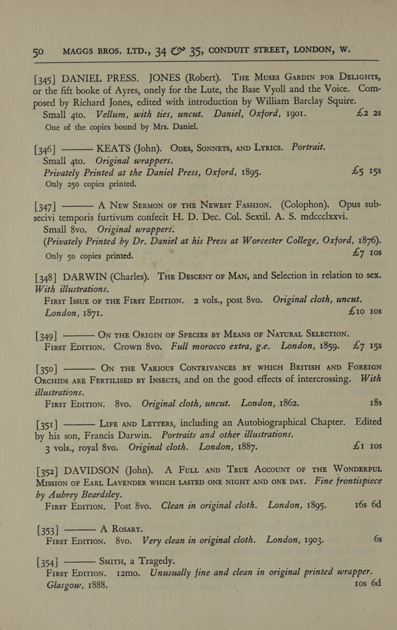  [345] DANIEL PRESS. JONES (Robert). THe Muses Garpin For DELicuts, or the fift booke of Ayres, onely for the Lute, the Base Vyoll and the Voice. Com- posed by Richard Jones, edited with introduction by William Barclay Squire.  Small 4to. Vellum, with ties, uncut. Daniel, Oxford, 1901. #2 2s One of the copies bound by Mrs. Daniel. [ 346 | KEATS (John). Ones, Sonnets, AND Lyrics. Portrait. Small 4to. Original wrappers. Privately Printed at the Daniel Press, Oxford, 1895. 45 158 Only 250 copies printed. [ 347] A New Sermon oF THE Newest Fasuion. (Colophon). Opus sub- secivi temporis furtivum confecit H. D. Dec. Col. Sextil. A. S. mdccclxxvi. Small 8vo. Original wrappers. (Privately Printed by Dr. ne dts at his Press at Worcester College, Oxford, 1876). Only 50 copies printed. £7 10s  [348] DARWIN (Charles). THe Descent or Man, and Selection in relation to sex. With illustrations. First Issuz oF THE First Epition. 2 vols., post 8vo. Original cloth, uncut. London, 1871. #10 10s  [349 | ON THE ORIGIN oF Species BY MEaNs OF NaTuRAL SELECTION. First Eprrion. Crown 8vo. Full morocco extra, g.e. London, 1859. 47 158  [ 350 | On THE Various CONTRIVANCES BY WHICH BriTISH AND FoREIGN Orcuips ARE FErTILisep By InsEcts, and on the good effects of intercrossing. With illustrations. First Epition. 8vo. Original cloth, uncut. London, 1862. 18s  [351] — Lire anp Lerrers, including an Autobiographical Chapter. Edited by his son, Francis Darwin. Portraits and other illustrations. 3 vols., royal 8vo. Original cloth. London, 1887. 41 10S [352] DAVIDSON (John). A Furi anp Truz Account oF THE WONDERFUL Mission oF Eart LAVENDER WHICH LASTED ONE NIGHT AND ONE DAY. Fine frontispiece by Aubrey Beardsley.  First Eprtion. Post 8vo. Clean in original cloth. London, 1895. 16s 6d [ 353] A. Rosary. First Eprrion. 8vo. Very clean in original cloth. London, 1903. 6s [ 354] SmiTH, a Tragedy.  Firsr Epition. 12mo. Unusually fine and clean in original printed wrapper. Glasgow, 1888. tos 6d