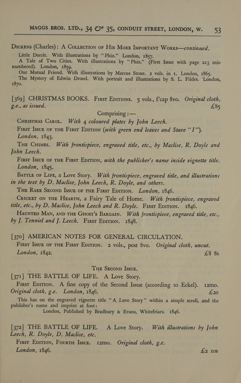  Dickens (Charles): A CotLecrion or His More Important Worxs—continued. Little Dorrit. With illustrations by ‘“‘Phiz.” London, 1857. A Tale of Two Cities. With illustrations by “ Phiz.” (First Issue with page 213 mis- numbered). London, 1859. Our Mutual Friend. With illustrations by Marcus Stone. 2 vols. in 1. London, 1865. The Mystery of Edwin Drood. With portrait and illustrations by S. L. Fildes. ‘London, 1870. [369] CHRISTMAS BOOKS. Firsr Epitions. 5 vols., f’cap 8vo. Original cloth, g.e., as issued. £85 Comprising :— _ Curisrmas Carnot. With 4 coloured plates by John Leech. First Issuz oF THE First Epirion (with green end leaves and Stave “I’’). London, 1843. THe Cuimes. With frontispiece, engraved title, etc., by Maclise, R. Doyle and John Leech. First Issuz oF THE First Epirion, with the publisher's name inside vignette title. London, 1845. Battie oF Lirz, a Love Story. With frontispiece, engraved title, and illustrations in the text by D, Maclise, John Leech, R. Doyle, and others. Tue Rare Seconp Issuz or THE Firsr Epirion. London, 1846. CRICKET ON THE HeartH, a Fairy Tale of Home. With frontispiece, engraved title, etc., by D. Maclise, John Leech and R. Doyle. First Eprrion. 1846. HaunTED Man, AND THE Guost’s Barcain. With frontispiece, en graved title, etc., by J. Tenniel and ]. Leech. First Eprrion. 1848. [370] AMERICAN NOTES FOR GENERAL CIRCULATION. First Issu— oF THE First Epirion. 2 vols., post 8yo. Original cloth, uncut. London, 1842. 48 8s THE SEconD Issue. [371] THE BATTLE OF LIFE. A Love Story. First Epirion. A fine copy of the Second Issue (according to Eckel). 12mo. Original cloth, g.e. London, 1846. 420 This has on the engraved vignette title “A Love Story” within a simple scroll, and the publisher’s name and imprint at foot: London, Published by Bradbury &amp; Evans, Whitefriars. 1846. [372] THE BATTLE OF LIFE. A Love Story. With illustrations by John Leech, R. Doyle, D. Maclise, etc. First Epirion, Fourr Issuz. 12mo. Original cloth, g.e.