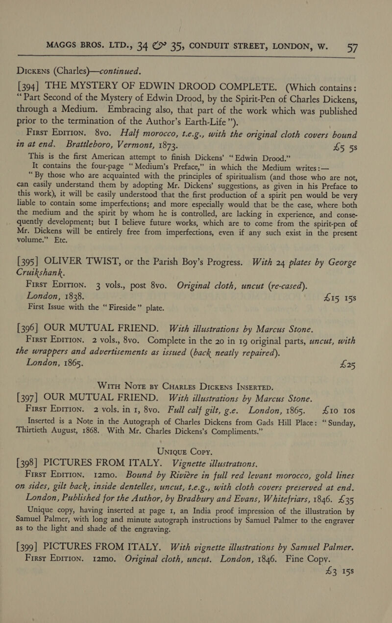  Dickens (Charles)—continued. [394] THE MYSTERY OF EDWIN DROOD COMPLETE. (Which contains: “Part Second of the Mystery of Edwin Drood, by the Spirit-Pen of Charles Dickens, through a Medium. Embracing also, that part of the work which was published prior to the termination of the Author’s Earth-Life ”). First Epirion. 8vo. Half morocco, t.e.g., with the original cloth covers bound in at end. Brattleboro, Vermont, 1873. 45 5s This is the first American attempt to finish Dickens’ “Edwin Drood.” It contains the four-page ‘“‘Medium’s Preface,” in which the Medium writes:— “ By those who are acquainted with the principles of spiritualism (and those who are not, can easily understand them by adopting Mr. Dickens’ suggestions, as given in his Preface to this work), it will be easily understood that the first production of a spirit pen would be very liable to contain some imperfections; and more especially would that be the case, where both the medium and the spirit by whom he is controlled, are lacking in experience, and conse- _ quently development; but I believe future works, which are to come from the spirit-pen of Mr. Dickens will be entirely free from imperfections, even if any such exist in the present volume.” Etc. [395] OLIVER TWIST, or the Parish Boy’s Progress. With 24 plates by George Crutkshank. First Epition. 3 vols., post 8vo. Original cloth, uncut (re-cased). London, 1838. 415 158 First Issue with the “ Fireside” plate. [396] OUR MUTUAL FRIEND. With illustrations by Marcus Stone. First Epirion. 2 vols., 8vo. Complete in the 20 in 19 original parts, uncut, with the wrappers and advertisements as issued (back neatly repaired). London, 1865. $25 Wir Norte sy Cuarres Dickens INSERTED. [397] OUR MUTUAL FRIEND. With illustrations by Marcus Stone. First Epition. 2 vols, in 1, 8vo. Full calf gilt, g.e. London, 1865. £10 10s Inserted is a Note in the Autograph of Charles Dickens from Gads Hill Place: “ Sunday, Thirtieth August, 1868. With Mr. Charles Dickens’s Compliments.” Unique Copy. [398] PICTURES FROM ITALY. Vignette illustrations. First Eprrion. 12mo. Bound by Riviere in full red levant morocco, gold lines on sides, gilt back, inside dentelles, uncut, t.e.g., with cloth covers preserved at end. London, Published for the Author, by Bradbury and Evans, Whitefriars, 1846. £35 Unique copy, having inserted at page 1, an India proof impression of the illustration by Samuel Palmer, with long and minute autograph instructions by Samuel Palmer to the engraver as to the light and shade of the engraving. [399] PICTURES FROM ITALY. With vignette illustrations by Samuel Palmer. First EpiTIon. 12mo. Original cloth, uncut. London, 1846. Fine Copy. £3 158