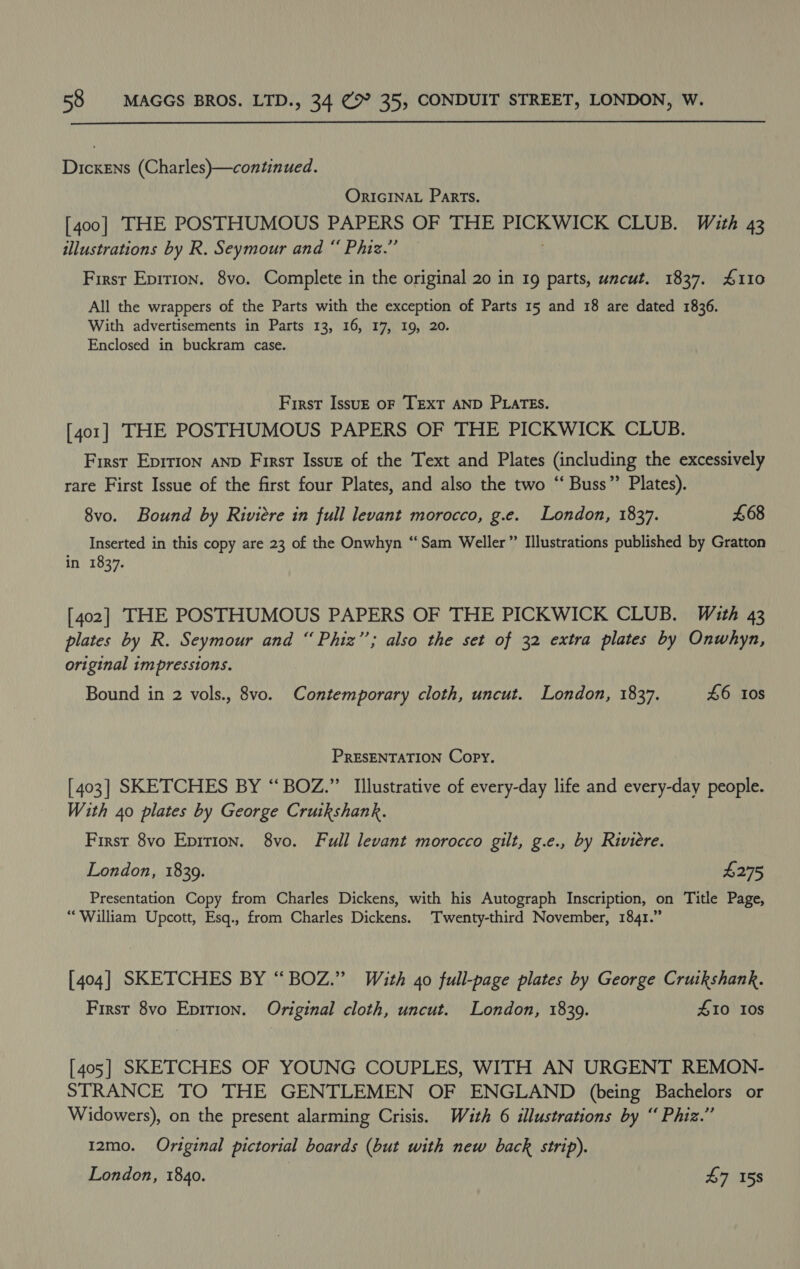  Dickens (Charles)—continued. ORIGINAL Parts. [400] THE POSTHUMOUS PAPERS OF THE Rech ha CLUB. With 43 illustrations by R. Seymour and “ Phiz.” Firsr Epirton. 8vo. Complete in the original 20 in 19 parts, uncut. 1837. 4110 All the wrappers of the Parts with the exception of Parts 15 and 18 are dated 1836. With advertisements in Parts 13, 16, 17, 19, 20. Enclosed in buckram case. First Issu—E oF TEXT AND PLATES. [401] THE POSTHUMOUS PAPERS OF THE PICKWICK CLUB. First Eprrion anp First Issue of the Text and Plates (including the excessively rare First Issue of the first four Plates, and also the two “ Buss”? Plates). 8vo. Bound by Riviere in full levant morocco, g.e. London, 1837. £68 Inserted in this copy are 23 of the Onwhyn “Sam Weller” Illustrations published by Gratton in 1837. [402] THE POSTHUMOUS PAPERS OF THE PICKWICK CLUB. With 43 plates by R. Seymour and “ Phiz”’; also the set of 32 extra plates by Onwhyn, original impressions. Bound in 2 vols., 8vo. Contemporary cloth, uncut. London, 1837. £6 tos PRESENTATION Copy. [403] SKETCHES BY “ BOZ.”’ Illustrative of every-day life and every-day people. With 40 plates by George Cruikshank. First 8vo Epition. 8vo. Full levant morocco gilt, g.e., by Riviere. London, 18309. £275 Presentation Copy from Charles Dickens, with his Autograph Inscription, on Title Page, “William Upcott, Esq., from Charles Dickens. Twenty-third November, 1841.” [404] SKETCHES BY “BOZ.” With 40 full-page plates by George Cruikshank. First 8vo Eprrion. Original cloth, uncut. London, 1839. 410 10s [405] SKETCHES OF YOUNG COUPLES, WITH AN URGENT REMON- STRANCE TO THE GENTLEMEN OF ENGLAND (being Bachelors or Widowers), on the present alarming Crisis. With 6 illustrations by “ Phiz.” 12mo. Original pictorial boards (but with new back strip).