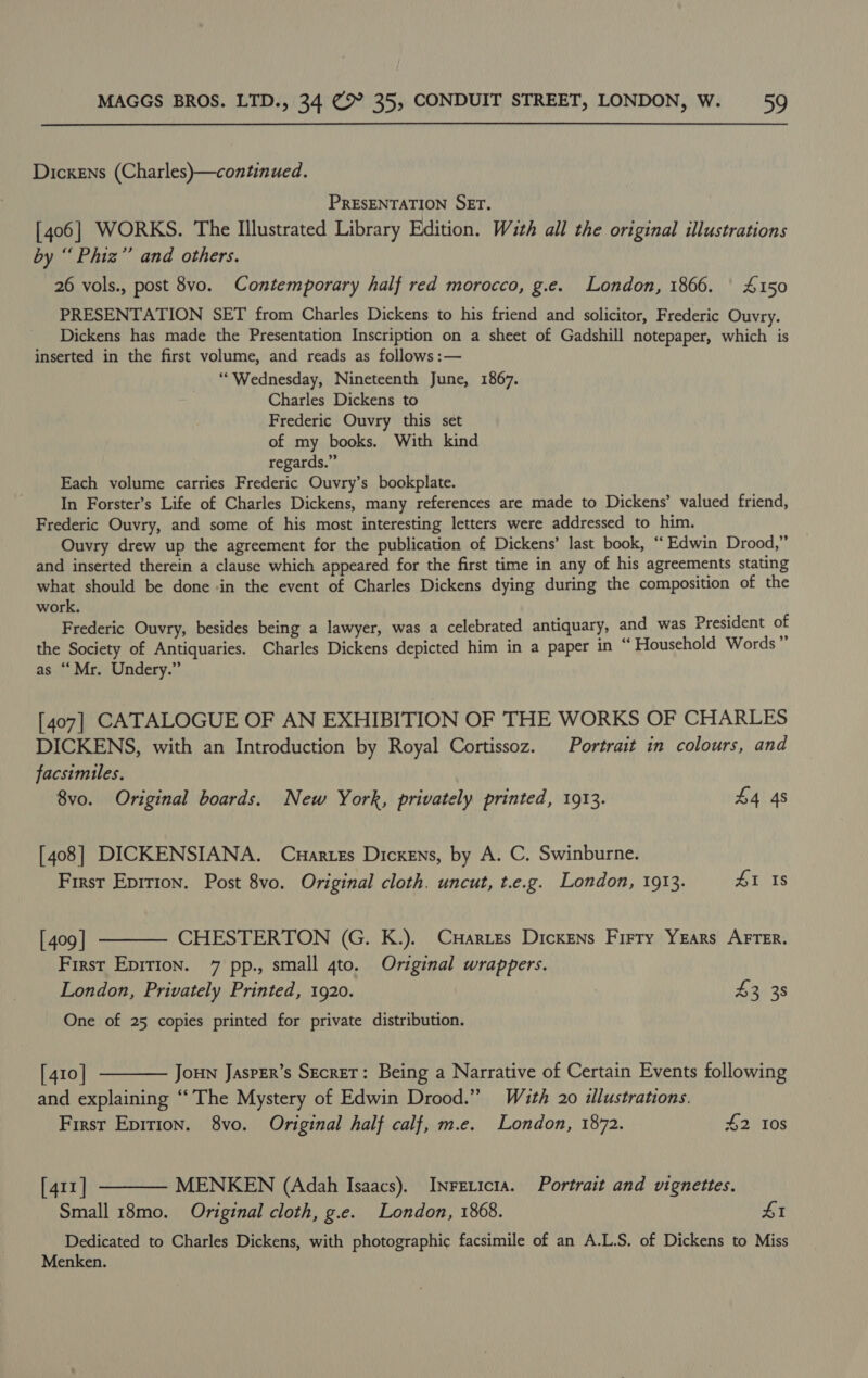 Dickens (Charles)—continued. PRESENTATION SET. [406] WORKS. The Illustrated Library Edition. With all the original illustrations by “ Phiz” and others. 26 vols., post 8vo. Contemporary half red morocco, g.e. London, 1866. | £150 PRESENTATION SET from Charles Dickens to his friend and solicitor, Frederic Ouvry. Dickens has made the Presentation Inscription on a sheet of Gadshill notepaper, which is inserted in the first volume, and reads as follows :— ‘““Wednesday, Nineteenth June, 1867. Charles Dickens to Frederic Ouvry this set of my books. With kind regards.” Each volume carries Frederic Ouvry’s bookplate. In Forster’s Life of Charles Dickens, many references are made to Dickens’ valued friend, Frederic Ouvry, and some of his most interesting letters were addressed to him. Ouvry drew up the agreement for the publication of Dickens’ last book, “ Edwin Drood,” and inserted therein a clause which appeared for the first time in any of his agreements stating what should be done -in the event of Charles Dickens dying during the composition of the work. Frederic Ouvry, besides being a lawyer, was a celebrated antiquary, and was President of the Society of Antiquaries. Charles Dickens depicted him in a paper in “ Household Words” as “Mr. Undery.” [407] CATALOGUE OF AN EXHIBITION OF THE WORKS OF CHARLES DICKENS, with an Introduction by Royal Cortissoz. Portrait in colours, and facsimiles. 8vo. Original boards. New York, privately printed, 1913. £4 4s [408] DICKENSIANA. Cuartes Dickens, by A. C. Swinburne. First Epirion. Post 8vo. Original cloth. uncut, t.e.g. London, 1913. £1 Is [409] ———— CHESTERTON (G. K.). Cuxaries Dickens Firry Years AFTER. First Epirion. 7 pp., small 4to. Original wrappers. London, Privately Printed, 1920. . £2, 35 One of 25 copies printed for private distribution. [410] ———— Jou Jasper’s Secret: Being a Narrative of Certain Events following and explaining “The Mystery of Edwin Drood.” With 20 illustrations. First Epirion. 8vo. Original half calf, m.e. London, 1872. £2 10s [411] ——— MENKEN (Adah Isaacs). Inrexicta. Portrait and vignettes. Small 18mo. Original cloth, g.e. London, 1868. 41 Dedicated to Charles Dickens, with photographic facsimile of an A.L.S. of Dickens to Miss Menken.