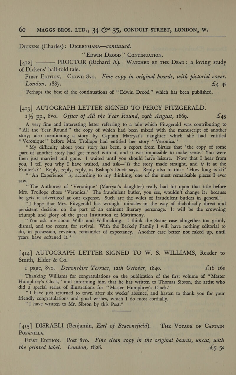 Dickens (Charles): DickENs1aNA—continued. *“EpwIN Droop ’”’ ConTINUATION. [412] ———— PROCTOR (Richard A). WarcHep sy THE Dean: a loving study of Dickens’ half-told tale. First Epirion. Crown 8vo. Fine copy in original boards, with pictorial cover. London, 1887. | £4 4s - Perhaps the best of the continuations of ‘‘ Edwin Drood” which has been published. [413] AUTOGRAPH LETTER SIGNED TO PERCY FITZGERALD. 14 pp., 8vo. Office of All the Year Round, 19th August, 1869. £45 A very fine and interesting letter referring to a tale which Fitzgerald was contributing to “All the Year Round” the copy of which had been mixed with the manuscript of another story; also mentioning a story by Captain Marryat’s daughter which she had entitled “Veronique” before Mrs. Trollope had entitled her story “ Veronica.” ‘““My difficulty about your story has been, a report from Birtles that ‘the copy of some part of another story had got mixed with it, and it was impossible to make sense.’ You were then just married and gone. I waited until you should have leisure. Now that I hear from you, I tell you why I have waited, and ask—‘Is the story made straight, and zs it at the Printer’s?’ Reply, reply, reply, as Bishop’s Duett says. Reply also to this: ‘How long is it?’ ‘““*An Experience’ is, according to my thinking, one of the most remarkable pieces I ever saw. “The Authoress of ‘ Veronique’ (Marryat’s daughter) really had hit upon that title before Mrs. Trollope chose ‘ Veronica.’ The fraudulent butler, you see, wouldn’t change it: because he gets it advertized at our expense. Such are the wiles of fraudulent butlers in general! “T hope that Mrs. Fitzgerald has wrought miracles in the way of diabolically direct and persistent decision on the part of an eminent literary personage. It will be the crowning triumph and glory of the great Institution of Matrimony. “You ask me about Wills and Willmaking. I think the Soane case altogether too grimly dismal, and too recent, for revival. With the Berkely Family I will have nothing editorial to do, in possession, revision, remainder of expectancy. Another case better not raked up, until years have softened it.” [414] AUTOGRAPH LETTER SIGNED TO W. S. WILLIAMS, Reader to Smith, Elder &amp; Co. 1 page, 8vo. Devonshire Terrace, 12th October, 1840. #16 16s Thanking Williams for congratulations on the publication of the first volume of “ Master Humphrey’s Clock,” and informing him that he has written to Thomas Sibson, the artist who did a special series of illustrations for ‘‘ Master Humphrey’s Clock.” “TI have just returned to town after six weeks’ absence, and hasten to thank you for your friendly congratulations and good wishes, which I do most cordially. “T have written to Mr. Sibson by this Post.” [415] DISRAELI (Benjamin, Earl of Beaconsfield). ‘THe VoyacE oF CapTAIN PoPANILLA. First Epirion. Post 8vo. Fine clean copy in the original boards, uncut, with the printed label. London, 1828. £5 58