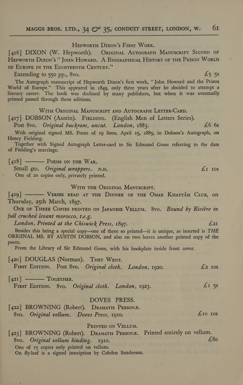  Hepwortu Drxon’s First Work. [416] DIXON (W. Hepworth). Oricinat AutrocrarpH Manuscript SIGNED OF Herwortn Drxon’s “‘ Joun Howarp. A BrograpHicaL History oF THE Prison WorLD OF Europe IN THE EIGHTEENTH CENTURY.” Extending to 550 pp., 8vo. £5 58 The Autograph manuscript of Hepworth Dixon’s first work, “‘ John Howard and the Prison World of Europe.” This appeared in 1849, only three years after he decided to attempt a literary career. The book was declined by many publishers, but when it was eventually printed passed through three editions. Wits OriGcInaAL Manuscript AND AUTOGRAPH LETTER-CaRD. [417] DOBSON (Austin). Frevpinc. (English Men of Letters Series). Post 8vo. Original buckram, uncut. London, 1883. £6 6s With original signed MS. Poem of 19g lines, April 15, 1885, in Dobson’s Autograph, on ‘Henry Fielding: Together with Signed Autograph Letter-card to Sir Edmund Gosse referring to the date of Fielding’s marriage. [418] t——— Poems on THE War. Small 4to. Original wrappers. N.D. 41 10s One of 20 copies only, privately printed. WITH THE OriGINAL ManuscripT. [419] ———— VERSES READ AT THE DINNER OF THE Omar KuayyAm C vs, on Thursday, 25th March, 1897. | One oF THREE CopiEs PRINTED ON JAPANESE VELLUM. 8vo. Bound by Riviere in full crushed levant morocco, te.2. London, Printed at the Chiswick Press, 1897. £21 Besides this being a special copy—one of three so printed—it is unique, as inserted is THE ORIGINAL MS. BY AUSTIN DOBSON, and also on two leaves another printed copy of the poem. From the Library of Sir Edmund Gosse, with his bookplate inside front cover. [420] DOUGLAS (Norman). THey Went. First Eprrion. Post 8vo. Original cloth. London, 1920. £2 10s [421] ———— TocETHER. First Eprrion. 8vo. Original cloth. London, 1923. £1 58 DOVES PRESS. [422] BROWNING (Robert). Dramatis Persona. 8vo. Original vellum. Doves Press, 1910. £10 10s PRINTED ON VELLUM. [423] BROWNING (Robert). Dramatis Person. Printed entirely on vellum. 8vo. Original vellum binding. 1g10. 480 One of 15 copies only printed on vellum. | On fly-leaf is a signed inscription by Cobden Sanderson.
