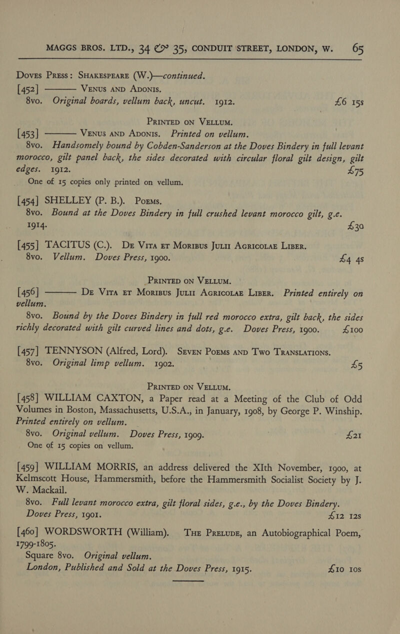  Doves Press: SHAKESPEARE (W.)—continued.  [ 452] VENUS AND ADONIS. 8vo. Original boards, vellum back, uncut. 1912. £6 158 PRINTED ON VELLUM. [ 453] VeENus AND Aponis. Printed on vellum.  8vo. Handsomely bound by Cobden-Sanderson at the Doves Bindery in full levant ‘morocco, gilt panel back, the sides decorated with circular floral gilt design, gilt edges. IgI2. £75 One of 15 copies only printed on vellum. [454] SHELLEY (P. B.). Pozms. 8vo. Bound at the Doves Bindery in full crushed levant morocco gilt, g.e. 1914. $30 [455] TACITUS (C.). De Vira er Morisus Juri1 AcricoraE Lizer. 8vo. Vellum. Doves Press, 1900. £4 4s _PRINTED ON VELLUM.  [ 456] De Vira Er Morisus Junir Acricotaz Liser. Printed entirely on vellum. 8vo. Bound by the Doves Bindery in full red morocco extra, gilt back, the sides richly decorated with gilt curved lines and dots, g.e. Doves Press, 1900. #100 [457] TENNYSON (Alfred, Lord). Srven PorMs anp Two TRANSLATIONS. 8vo. Original limp vellum. 1902. £5 PRINTED ON VELLUM. [458] WILLIAM CAXTON, a Paper read at a Meeting of the Club of Odd Volumes in Boston, Massachusetts, U.S.A., in January, 1908, by George P. Winship. Printed entirely on vellum. 8vo. Original vellum. Doves Press, 1909. £21 One of 15 copies on vellum. [459] WILLIAM MORRIS, an address delivered the XIth November, 1900, at Kelmscott House, Hammersmith, before the Hammersmith Socialist Society by J. W. Mackail. 8vo. Full levant morocco extra, gilt floral sides, g.e., by the Doves Bindery. Doves Press, 1901. 412 12s [460] WORDSWORTH (William). Tue Pretupz, an Autobiographical Poem, 1799-1805. Square 8vo. Original vellum. London, Published and Sold at the Doves Press, 1915. #10 108 