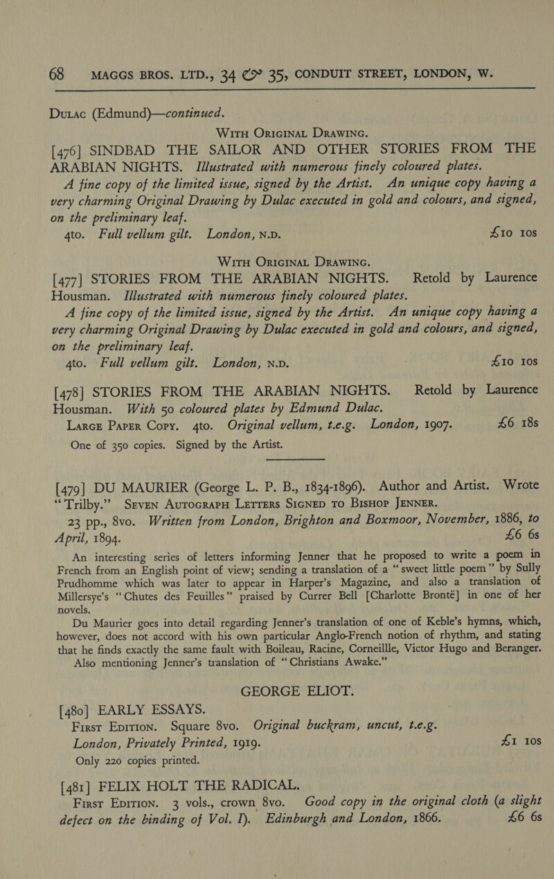  Dutac (Edmund)—continued. Wirn OricinaL Drawine. [476] SINDBAD THE SAILOR AND OTHER STORIES FROM THE ARABIAN NIGHTS. Illustrated with numerous finely coloured plates. A fine copy of the limited issue, signed by the Artist. An unique copy having a very charming Original Drawing by Dulac executed in gold and colours, and signed, on the preliminary leaf. | 4to. Full vellum gilt. London, N.v. £10 10s WirH OricinaL Drawinec. [477] STORIES FROM THE ARABIAN NIGHTS. Retold by Laurence Housman. Illustrated with numerous finely coloured plates. A fine copy of the limited issue, signed by the Artist. An unique copy having a very charming Original Drawing by Dulac executed in gold and colours, and signed, on the preliminary leaf. 4to. Full vellum gilt. London, n.v. 7 410 108 [478] STORIES FROM THE ARABIAN NIGHTS. Retold by Laurence Housman. With 50 coloured plates by Edmund Dulac. Larcz Paper Copy. 4to. Original vellum, t.e.g. London, 1907. £6 18s One of 350 copies. Signed by the Artist. [479] DU MAURIER (George L. P. B., 1834-1896). Author and Artist. Wrote “Trilby.” Seven AurocrapH Lerrers SicNep To BisHop JENNER. 23 pp., 8vo. Written from London, Brighton and Boxmoor, November, 1886, to April, 1894. £6 6s An interesting series of letters informing Jenner that he proposed to write a poem in French from an English point of view; sending a translation of a “sweet little poem” by Sully Prudhomme which was later to appear in Harper’s Magazine, and also a translation of Millersye’s “Chutes des Feuilles” praised by Currer Bell [Charlotte Bronté] in one of her novels. Du Maurier goes into detail regarding Jenner’s translation of one of Keble’s hymns, which, however, does not accord with his own particular Anglo-French notion of rhythm, and stating that he finds exactly the same fault with Boileau, Racine, Corneillle, Victor Hugo and Beranger. Also mentioning Jenner’s translation of “Christians Awake.” GEORGE ELIOT. [480] EARLY ESSAYS. First Epirion. Square 8vo. Original buckram, uncut, t.e.g. London, Privately Printed, 1919. £1 10s Only 220 copies printed. [481] FELIX HOLT THE RADICAL. First Eprrion. 3 vols., crown 8vo. Good copy in the original cloth (a slight defect on the binding of Vol. I). Edinburgh and London, 1866. £6 6s