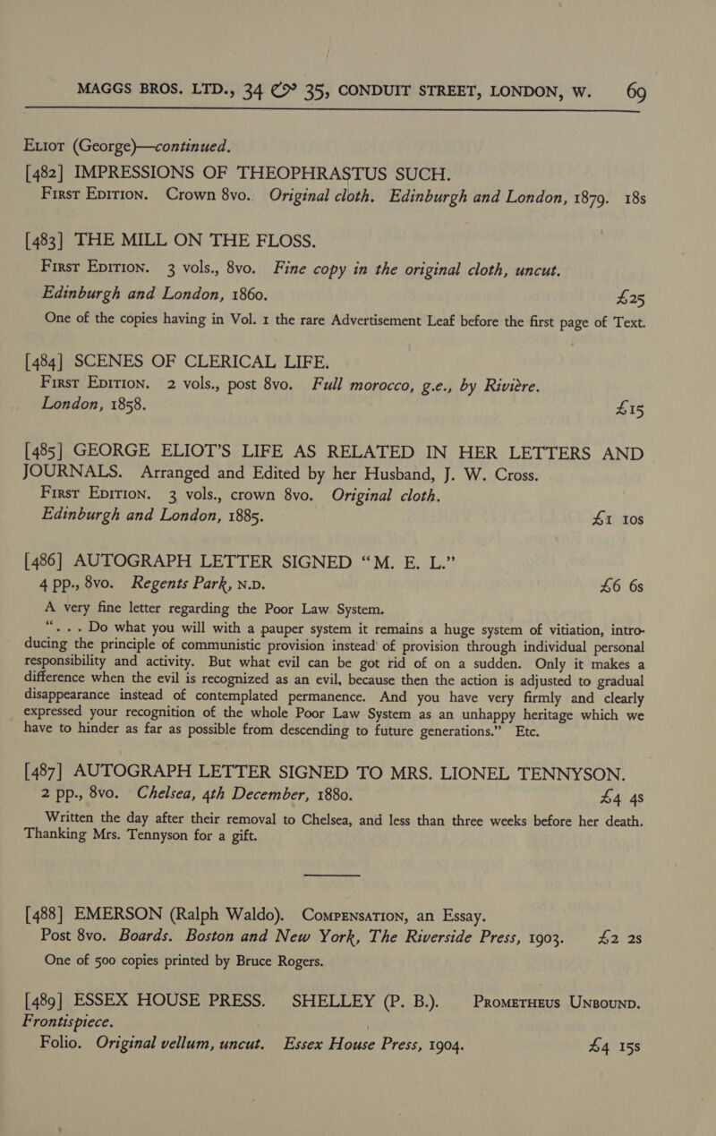  Extor (George)—continued., [482] IMPRESSIONS OF THEOPHRASTUS SUCH. First Epirion. Crown 8vo. Original cloth, Edinburgh and London, 1879. 18s [483] THE MILL ON THE FLOSS. _ First Epition. 3 vols., 8vo. Fine copy in the original cloth, uncut. Edinburgh and London, 1860. £25 One of the copies having in Vol. 1 the rare Advertisement Leaf before the first page of Text. [484] SCENES OF CLERICAL LIFE, First Epirion. 2 vols., post 8vo. Full morocco, g.e., by Riviere. London, 1858. £15 [485] GEORGE ELIOT’S LIFE AS RELATED IN HER LETTERS AND JOURNALS. Arranged and Edited by her Husband, J. W. Cross. First Epirion. 3 vols., crown 8vo. Original cloth. Edinburgh and London, 1885. 41 Ios [486] AUTOGRAPH LETTER SIGNED “M. E. L.” 4 pp., 8vo. Regents Park, n.v. £6 6s A very fine letter regarding the Poor Law System. “. + Do what you will with a pauper system it remains a huge system of vitiation, intro- ducing the principle of communistic provision instead of provision through individual personal responsibility and activity. But what evil can be got rid of on a sudden. Only it makes a difference when the evil is recognized as an evil, because then the action is adjusted to gradual disappearance instead of contemplated permanence. And you have very firmly and clearly expressed your recognition of the whole Poor Law System as an unhappy heritage which we have to hinder as far as possible from descending to future generations.” Etc. [487] AUTOGRAPH LETTER SIGNED TO MRS. LIONEL TENNYSON. 2 pp., 8vo. Chelsea, 4th December, 1880. £4 4s Written the day after their removal to Chelsea, and less than three weeks before her death. Thanking Mrs. Tennyson for a gift. [488] EMERSON (Ralph Waldo). Compensation, an Essay. Post 8vo. Boards. Boston and New York, The Riverside Press, 1903. £2 2s One of 500 copies printed by Bruce Rogers. [489] ESSEX HOUSE PRESS. SHELLEY (P. B.). | Promerneus Unsounp. Frontispiece. | Folio. Original vellum, uncut. Essex House Press, 1904. £4 158