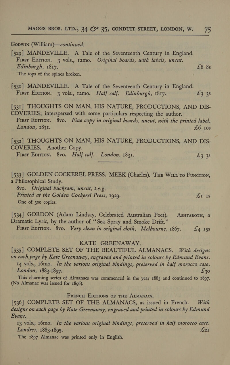  Gopwin (William)—continued. [529] MANDEVILLE. A Tale of the Seventeenth Century in England. First Epirion. 3 vols., 12mo. Original boards, with labels, uncut. Edinburgh, 1817. 48 8s The tops of the spines broken. [530] MANDEVILLE. A Tale of the Seventeenth Century in England. First Eprtion. 3 vols., 12mo. Half calf. Edinburgh, 1817. £3 38 [531] THOUGHTS ON MAN, HIS NATURE, PRODUCTIONS, AND DIS- COVERIES; interspersed with some particulars respecting the author. First Epition. 8vo. Fine copy in original boards, uncut, with the printed label. London, 1831. 46 0s [532] THOUGHTS ON MAN, HIS NATURE, PRODUCTIONS, AND DIS- COVERIES. Another Copy. First Epirion. 8vo. Half calf. London, 1831. 42. 38 [533] GOLDEN COCKEREL PRESS. MEEK (Charles), Tue Witt to Function, a Philosophical Study. 8vo. Original buckram, uncut, t.e.g. Printed at the Golden Cockerel Press, 1929. £1 Is One of 300 copies. [534] GORDON (Adam Lindsay, Celebrated Australian Poet). | AsHTAROTH, a Dramatic Lyric, by the author of ‘‘Sea Spray and Smoke Drift.” First Epition. 8vo. Very clean in original cloth. Melbourne, 1867. £4 158 KATE GREENAWAY. [535] COMPLETE SET OF THE BEAUTIFUL ALMANACS. With designs on each page by Kate Greenaway, engraved and printed in colours by Edmund Evans. 14 vols., 16mo. In the various original bindings, preserved in half morocco case. London, 1883-1897. $30 This charming series of Almanacs was commenced in the year 1883 and continued to 1897. (No Almanac was issued for 1896). FreNcH EDITIONS OF THE ALMANACS. [536] COMPLETE SET OF THE ALMANACS, as issued in French. With designs on each page by Kate Greenaway, engraved and printed in colours by Edmund Evans. 13 vols., 16mo. In the various original bindings, preserved in half morocco case. Londres, 1883-1895. | £21 The 1897 Almanac was printed only in English.
