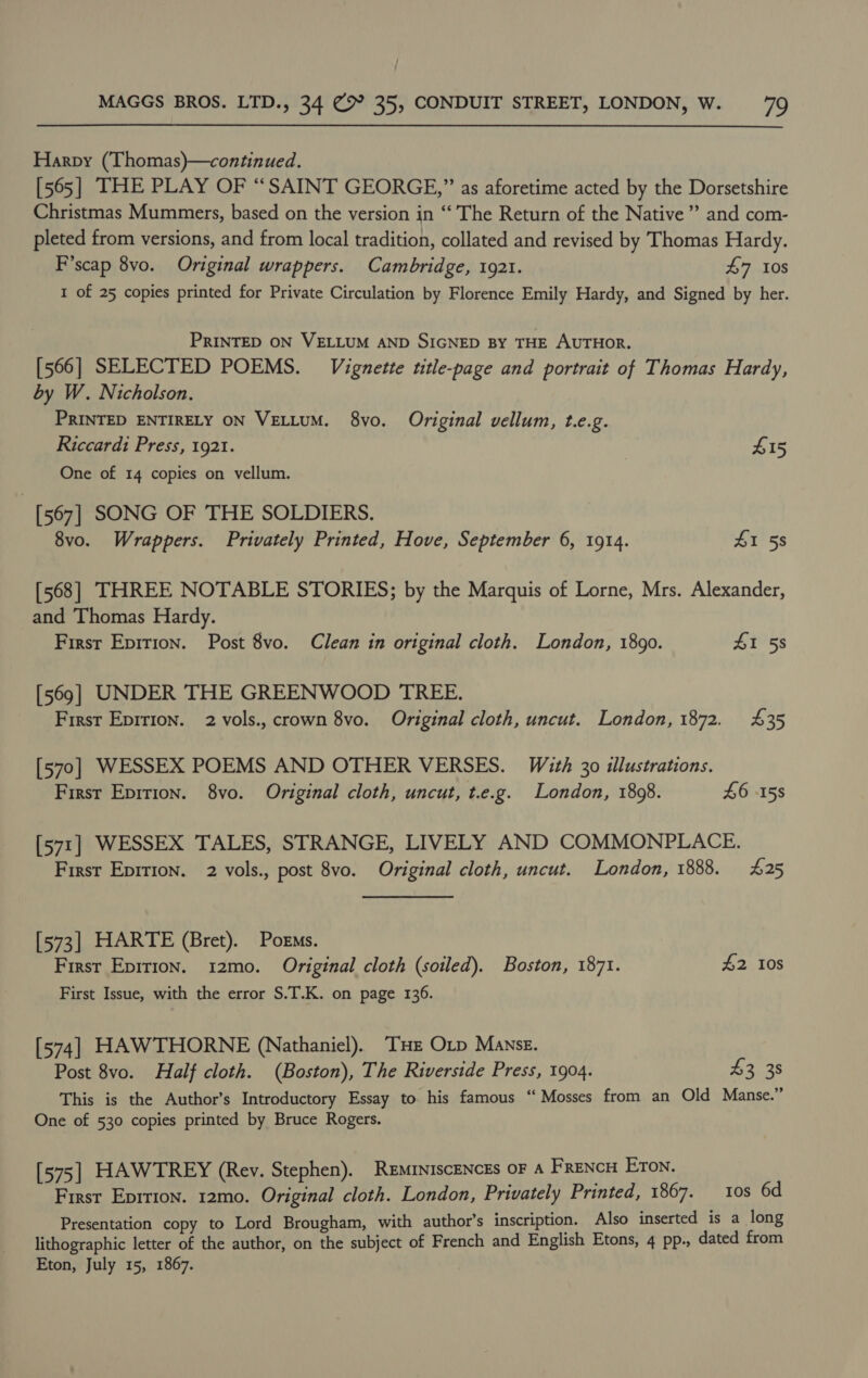 Harpy (Thomas)—continued. [565] THE PLAY OF “SAINT GEORGE,” as aforetime acted by the Dorsetshire Christmas Mummers, based on the version in “‘ The Return of the Native ” and com- pleted from versions, and from local tradition, collated and revised by Thomas Hardy. F’scap 8vo. Original wrappers. Cambridge, 1921. £7 Ios I of 25 copies printed for Private Circulation by Florence Emily Hardy, and Signed by her. PRINTED ON VELLUM AND SIGNED BY THE AUTHOR. [566] SELECTED POEMS. Vignette title-page and portrait of Thomas Hardy, by W. Nicholson. PRINTED ENTIRELY ON VELLUM. 8vo. Original vellum, t.e.g. Riccardi Press, 1921. £15 One of 14 copies on vellum. [567] SONG OF THE SOLDIERS. 8vo. Wrappers. Privately Printed, Hove, September 6, 1914. I 58 [568] THREE NOTABLE STORIES; by the Marquis of Lorne, Mrs. Alexander, and Thomas Hardy. First Epition. Post 8vo. Clean in original cloth. London, 1890. £1 58 [569] UNDER THE GREENWOOD TREE. First Eprrion. 2 vols., crown 8vo. Original cloth, uncut. London, 1872. 435 [570] WESSEX POEMS AND OTHER VERSES. With 30 illustrations. First Eprrion. 8vo. Original cloth, uncut, t.e.g. London, 1808. £6 -158 [571] WESSEX TALES, STRANGE, LIVELY AND COMMONPLACE. First Epirion. 2 vols., post 8vo. Original cloth, uncut. London, 1888. 425 [573] HARTE (Bret). Poems. First Epirion. 12mo. Original cloth (soiled). Boston, 1871. £2 108 First Issue, with the error S.T.K. on page 136. [574] HAWTHORNE (Nathaniel). THE Otp Manse. Post 8vo. Half cloth. (Boston), The Riverside Press, 1904. 43 38 This is the Author’s Introductory Essay to his famous “‘ Mosses from an Old Manse.” One of 530 copies printed by Bruce Rogers. [575] HAWTREY (Rev. Stephen). ReminiscENczs oF A FRENCH ETON. First Eprrion. 12mo. Original cloth. London, Privately Printed, 1867. 10s 6d Presentation copy to Lord Brougham, with author’s inscription. Also inserted is a long lithographic letter of the author, on the subject of French and English Etons, 4 pp., dated from Eton, July 15, 1867.