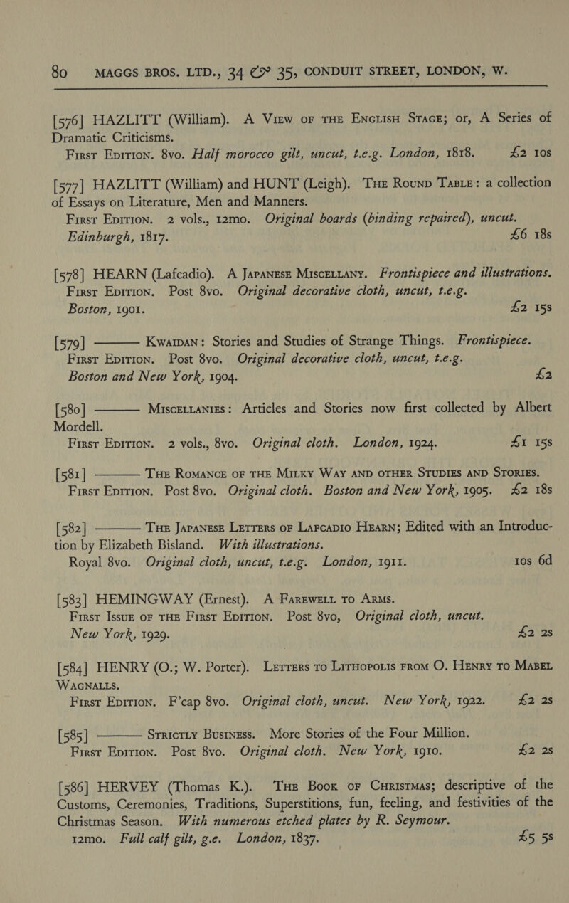  [576] HAZLITT (William). A View oF THE Enciis Stace; or, A Series of Dramatic Criticisms. First Eprrion. 8vo. Half morocco gilt, uncut, t.e.g. London, 1818. #2 10s [577] HAZLITT (William) and HUNT (Leigh). Tue Rounp Taste: a collection of Essays on Literature, Men and Manners. First Eprrion. 2 vols., 12mo. Original boards (binding repaired), uncut. Edinburgh, 1817. £6 18s [578] HEARN (Lafcadio). A Japanese Miscettany. Frontispiece and illustrations. First Epirion. Post 8vo. Original decorative cloth, uncut, t.e.g.   Boston, 1901. £2 158 [579 | Kwarpan: Stories and Studies of Strange Things. Frontispiece. First Epirion. Post 8vo. Original decorative cloth, uncut, t.e.g. Boston and New York, 1904. £2 [580 | Miscettanizs: Articles and Stories now first collected by Albert Mordell. ) First Epirion. 2 vols., 8vo. Original cloth. London, 1924. £1 158 [58r | Tue Romance oF THE Mitxy Way AND OTHER STUDIES AND STORIES.  First Eprtion. Post 8vo. Original cloth. Boston and New York, 1905. 4&amp;2 18s  [582] Tue Japanese Letters oF Larcapio Hearn; Edited with an Introduc- tion by Elizabeth Bisland. Wath illustrations. Royal 8vo. Original cloth, uncut, t.e.g. London, 1911. tos 6d [583] HEMINGWAY (Ernest). A FareweLt to Arms. First Issuz oF THE First Epition. Post 8vo, Original cloth, uncut. New York, 1929. 42 2s [584] HENRY (O.; W. Porter). Lerrers to LrrHopois From O. Henry To MABEL WAGNALLS. First Eprrion. F’cap 8vo. Original cloth, uncut. New York, 1922. #2 28 [585 | SrrictLy Business. More Stories of the Four Million. Firsr Eprrion. Post 8vo. Original cloth. New York, 1910. £2 2s  [586] HERVEY (Thomas K.). Tue Boox or Currsrmas; descriptive of the Customs, Ceremonies, Traditions, Superstitions, fun, feeling, and festivities of the Christmas Season. With numerous etched plates by R. Seymour. 12mo. Full calf gilt, g.e. London, 1837. 45 58