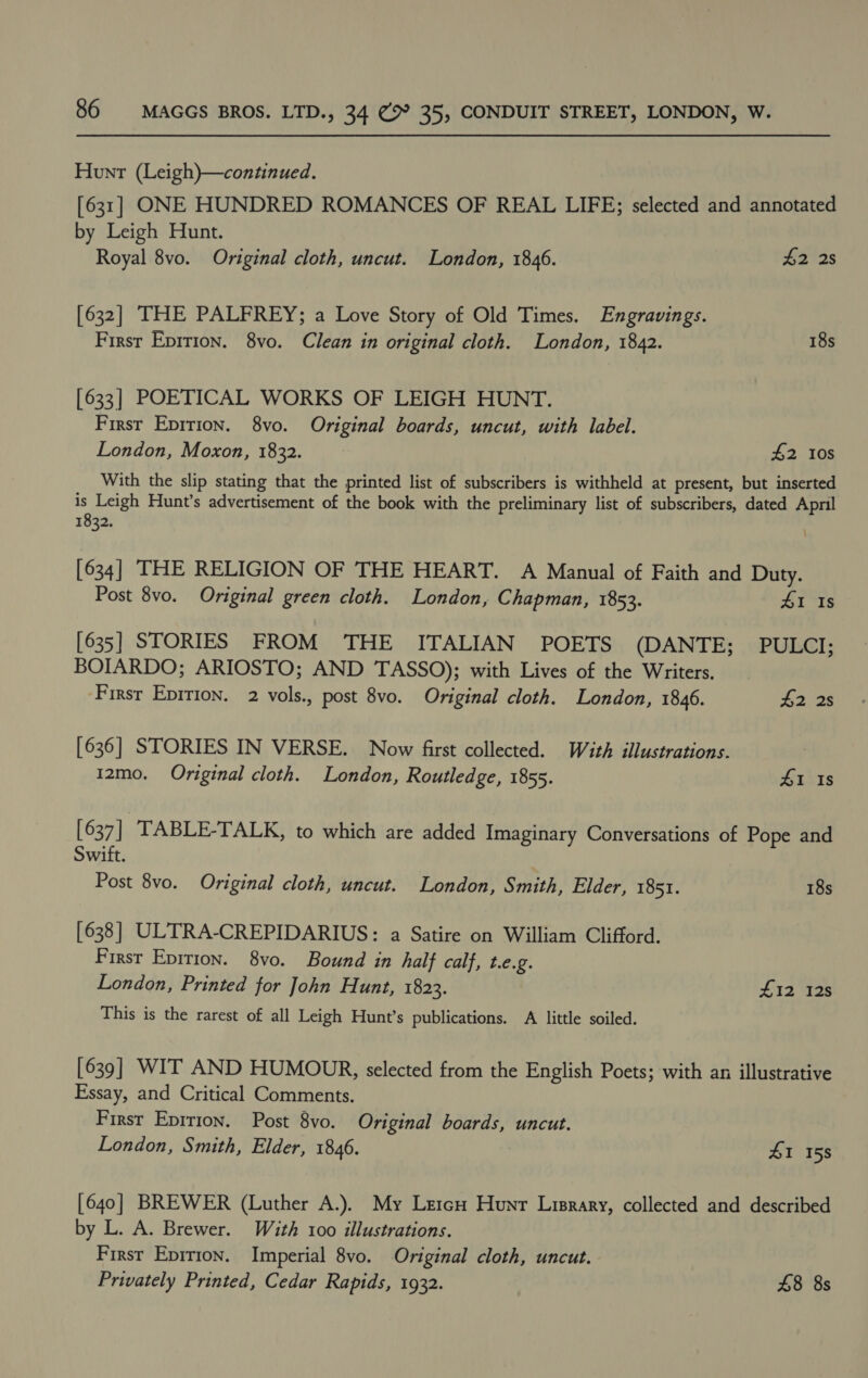 Hunt (Leigh)}—continued. [631] ONE HUNDRED ROMANCES OF REAL LIFE; selected and annotated by Leigh Hunt. Royal 8vo. Original cloth, uncut. London, 1846. £2 2s [632] THE PALFREY; a Love Story of Old Times. Engravings. First Eprtion. 8vo. Clean in original cloth. London, 1842. 18s [633] POETICAL WORKS OF LEIGH HUNT. First Eprrion. 8vo. Original boards, uncut, with label. London, Moxon, 1832. #2 10s With the slip stating that the printed list of subscribers is withheld at present, but inserted is Leigh Hunt’s advertisement of the book with the preliminary list of subscribers, dated April 1832. [ 634 ] THE RELIGION OF THE HEART. A Manual of Faith and Duty. Post 8vo. Original green cloth. London, Chapman, 1853. 41 Is [635] STORIES FROM THE ITALIAN POETS (DANTE; .. PULCI; BOIARDO; ARIOSTO; AND TASSO); with Lives of the Writers. First Epirion. 2 vols., post 8vo. Original cloth. London, 1846. #2 2s [636] STORIES IN VERSE. Now first collected. Wéith illustrations. 12mo. Original cloth. London, Routledge, 1855. 41 Is [ 637] | TABLE-TALK, to which are added Imaginary Conversations of Pope and Swift. Post 8vo. Original cloth, uncut. London, Smith, Elder, 1851. 18s [638] ULTRA-CREPIDARIUS: a Satire on William Clifford. First Epirion. 8vo. Bound in half calf, t.e.g. London, Printed for John Hunt, 1823. £12 12s This is the rarest of all Leigh Hunt’s publications. A little soiled. [639] WIT AND HUMOUR, selected from the English Poets; with an illustrative Essay, and Critical Comments. First Eprrion. Post 8vo. Original boards, uncut. London, Smith, Elder, 1846. : 41 158 [640] BREWER (Luther A.). My LetcH Hunr Lisrary, collected and described by L. A. Brewer. With 100 illustrations. Firsr Eprrion. Imperial 8vo. Original cloth, uncut. Privately Printed, Cedar Rapids, 1932. £8 8s