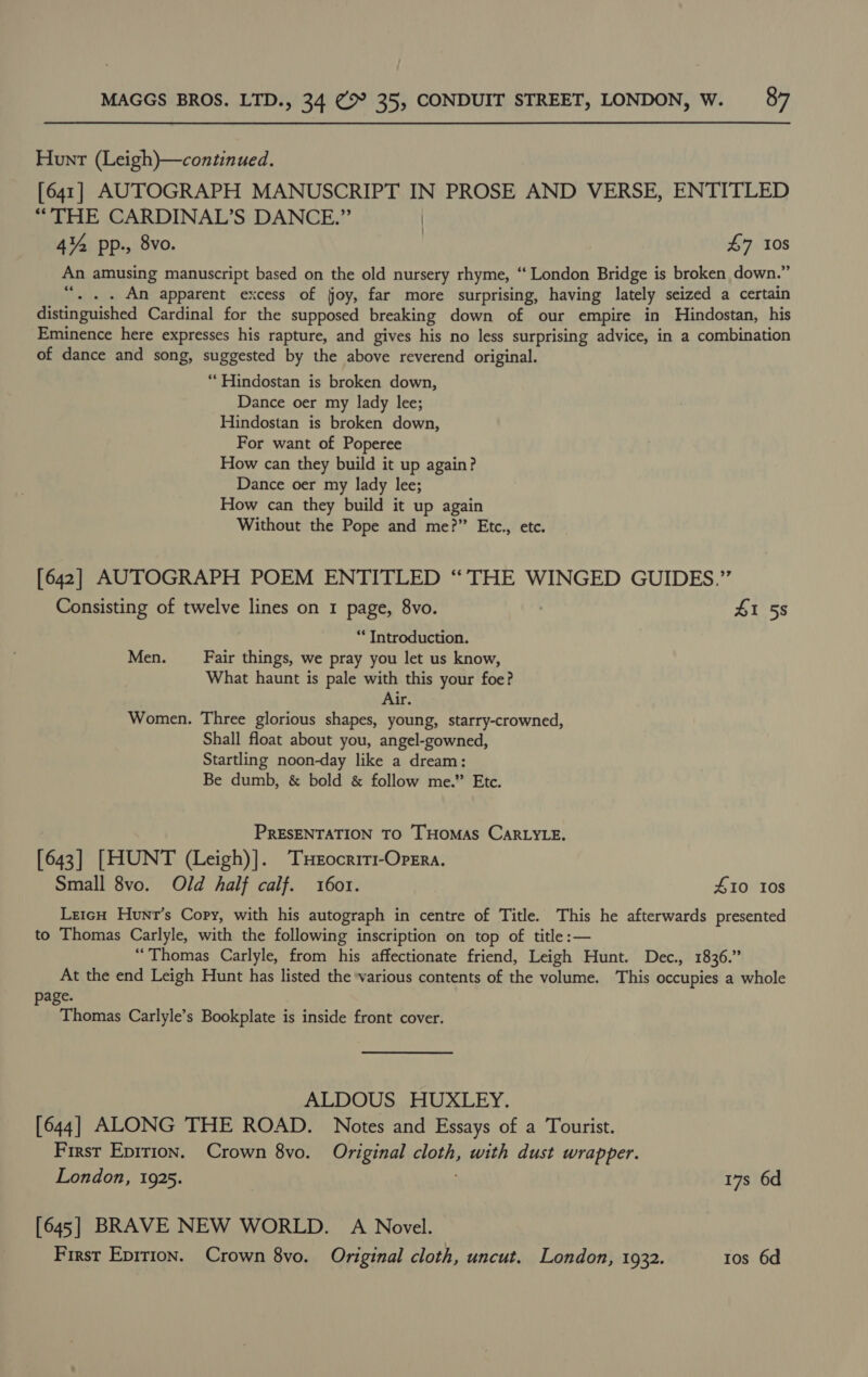 Hunt (Leigh)—continued. [641] AUTOGRAPH MANUSCRIPT IN PROSE AND VERSE, ENTITLED “THE CARDINAL’S DANCE.” | 4% pp., 8vo. 47 10s An amusing manuscript based on the old nursery rhyme, “‘ London Bridge is broken down.” “. . . Am apparent excess of joy, far more surprising, having lately seized a certain distinguished Cardinal for the supposed breaking down of our empire in Hindostan, his ‘Eminence here expresses his rapture, and gives his no less surprising advice, in a combination of dance and song, suggested by the above reverend original. “ Hindostan is broken down, Dance oer my lady lee; Hindostan is broken down, For want of Poperee How can they build it up again? Dance oer my lady lee; How can they build it up again Without the Pope and me?” Etc., etc. [642] AUTOGRAPH POEM ENTITLED “THE WINGED GUIDES.” Consisting of twelve lines on 1 page, 8vo. £1 58 “Introduction. Men. Fair things, we pray you let us know, What haunt is pale with this your foe? Air. Women. Three glorious shapes, young, starry-crowned, Shall float about you, angel-gowned, Startling noon-day like a dream: Be dumb, &amp; bold &amp; follow me.” Etc. PRESENTATION TO THOMAS CARLYLE, [643] [HUNT (Leigh)]. Txeocriri1-Opera. Small 8vo. Old half calf. 1601. 410 10s LreicH Hunr’s Copy, with his autograph in centre of Title. This he afterwards presented to Thomas Carlyle, with the following inscription on top of title: — “Thomas Carlyle, from his affectionate friend, Leigh Hunt. Dec., 1836.” At the end Leigh Hunt has listed the various contents of the volume. This occupies a whole page. Thomas Carlyle’s Bookplate is inside front cover. ALDOUS HUXLEY. [644] ALONG THE ROAD. Notes and Essays of a Tourist. First Eprrion. Crown 8vo. Original cloth, with dust wrapper. London, 1925. 17s 6d [645] BRAVE NEW WORLD. A Novel.
