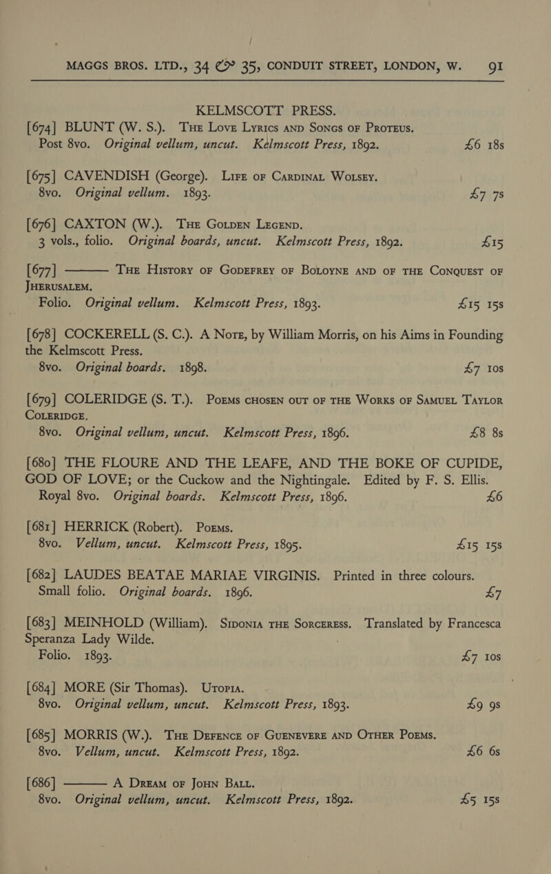 KELMSCOTT PRESS. [674] BLUNT (W. S.). THe Love Lyrics anp Sones oF Proreus. Post 8vo. Original vellum, uncut. Kelmscott Press, 1892. £6 18s [675] CAVENDISH (George). Lire or Carpinat Wo sey.  8vo. Original vellum. 1893. £7 7s [676] CAXTON (W.). THE Gotpen LEcEnp. 3 vols., folio. Original boards, uncut. Kelmscott Press, 1892. £15 [677] Tue History oF GoDEFREY OF BoLoyNE AND OF THE CONQUEST OF JHERUSALEM. Folio. Original vellum. Kelmscott Press, 1893. 415 158 [678] COCKERELL (S. C.). A Nore, by William Morris, on his Aims in Founding the Kelmscott Press. 8vo. Original boards. 1808. $7 10s [679] COLERIDGE (S. T.). PorMs cHosEN out oF THE Works oF SAMUEL TAYLOR COLERIDGE. 8vo. Original vellum, uncut. Kelmscott Press, 1896. 8 8s [680] THE FLOURE AND THE LEAFE, AND THE BOKE OF CUPIDE, GOD OF LOVE; or the Cuckow and the Nightingale. Edited by F. S. Ellis. Royal 8vo. Original boards. Kelmscott Press, 1806. 4:6 [681] HERRICK (Robert). Poems. 8vo. Vellum, uncut. Kelmscott Press, 1895. S15, 158 [682] LAUDES BEATAE MARIAE VIRGINIS. Printed in three colours. Small folio. Original boards. 1806. 47 [683] MEINHOLD (William). Siponta THE Sorceress. Translated by Francesca Speranza Lady Wilde. Folio. 1893. 47 10s [684] MORE (Sir Thomas). Uropta. 8vo. Original vellum, uncut. Kelmscott Press, 1893. 9 9s [685] MORRIS (W.). THe Derence of GUENEVERE AND OTHER PoEMs. 8vo. Vellum, uncut. Kelmscott Press, 1892. 46 6s  [ 686 | A Dream oF JoHN Batt. 8vo. Original vellum, uncut. Kelmscott Press, 1892. £5 158