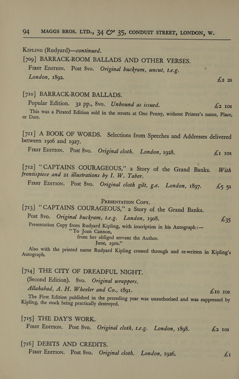  Kipiine (Rudyard)—continued. [709] BARRACK-ROOM BALLADS AND OTHER VERSES. First Eprrion. Post 8vo. Original buckram, uncut, t.e.g. ‘ London, 1892. £2 2s [710] BARRACK-ROOM BALLADS. Popular Edition. 32 pp., 8vo. Unbound as issued. | £2 10s This was a Pirated Edition sold in the streets at One Penny, without Printer’s name, Place, or Date. [711] A BOOK OF WORDS. Selections from Speeches and Addresses delivered between 1906 and 1927. First Epirion. Post 8vo. Original cloth. London, 1928. £1 10s [712] ““CAPTAINS COURAGEOUS,” a Story of the Grand Banks. With frontispiece and 21 illustrations by I. W. Taber. Firsr Epirion. Post 8vo. Original cloth gilt, g.e. London, 1897. 45 5s PRESENTATION Copy, [713] “CAPTAINS COURAGEOUS,” a Story of the Grand Banks. Post 8vo. Original buckram, t.e.g. London, 1908. £35 Presentation Copy from Rudyard Kipling, with inscription in his Autograph :— “To Joan Cannon, from her obliged servant the Author. June, 1910.” Also with the printed name Rudyard Kipling crossed through and re-written in Kipling’s Autograph, [714] THE CITY OF DREADFUL NIGHT. (Second Edition). 8vo. Original wrappers. Allahabad, A. H. Wheeler and Co., 1801. 410 10s The First Edition published in the preceding year was unauthorised and was suppressed by Kipling, the stock being practically destroyed. [715] THE DAY’S WORK. First Eprrion. Post 8vo. Original cloth, t.e.g. London, 1808. £2 10s [716] DEBITS AND CREDITS.