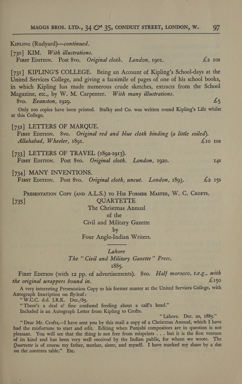  Kipiinec (Rudyard)—continued. [730] KIM. With illustrations. First Epirion. Post 8vo. Original cloth. London, 1901. £2 108 [731] KIPLING’S COLLEGE. Being an Account of Kipling’s School-days at the United Services College, and giving a facsimile of pages of one of his school books, in which Kipling has made numerous crude sketches, extracts from the School Magazine, etc., by W. M. Carpenter. Wzth many illustrations. 8vo. Evanston, 1929. £5 Only 100 copies have been printed. Stalky and Co. was written round Kipling’s Life whilst at this College. [732] LETTERS OF MARQUE. First Eprrion. 8vo. Original red and blue cloth binding (a little soiled). Allahabad, Wheeler, 1891. #10 10s [733] LETTERS OF TRAVEL (1892-1913). First Eprrion. Post 8vo. Original cloth. London, 1920. 14s [734] MANY INVENTIONS. First Epirion. Post 8vo. Original cloth, uncut. London, 1893. $2 158 PRESENTATION Copy (AND A.L.S.) To His Former Master, W. C. Crorts. [735 | QUARTETTE The Christmas Annual of the Civil and Military Gazette by Four Anglo-Indian Writers. Lahore The “Civil and Military Gazette’’ Press, 1885. First Eprrion (with 12 pp. of advertisements). 8vo. Half morocco, t.e.g., with the original wrappers bound in. 4150 A very interesting Presentation Copy to his former master at the United Services College, with Autograph Inscription on fly-leaf: “W.C.C. d.d. J.R.K. Dec./85. “There’s a deal o’ fine confused feeding about a calf’s head.” Included is an Autograph Letter from Kipling to Crofts. “Lahore. Dec. 20, 1885.” “Dear Mr. Crofts,—I have sent you by this mail a copy of a Christmas Annual, which I have had the misfortune to start and edit. Editing when Punjabi compositors are in question is not pleasant. You will see that the thing is not free from misprints . . . but it is the first venture of its kind and has been very well received by the Indian public, for whom we wrote. The Quartette is of course my father, mother, sister, and myself. I have marked my share by a dot on the contents table.” Etc.