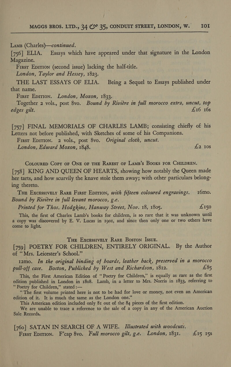 4 MAGGS BROS. LTD., 34 (&gt; 35, CONDUIT STREET, LONDON, W. _—IOI  Lams (Charles)—continued. [756] ELIA. Essays which have appeared under that signature in the London Magazine. First Eprrion (second issue) lacking the half-title. London, Taylor and Hessey, 1823. _ THE LAST ESSAYS OF ELIA. Being a Sequel to Essays published under that name. First Epition. London, Moxon, 1833. Together 2 vols., post 8vo. Bound by Riviere in full morocco extra, uncut, top edges gilt. £16 16s [757] FINAL MEMORIALS OF CHARLES LAMB; consisting chiefly of his Letters not before published, with Sketches of some of his Companions. First Epirion. 2 vols., post 8vo. Original cloth, uncut. London, Edward Moxon, 1848. £2 10s CoLourED Copy oF ONE OF THE RarREsT OF Lams’s Books FOR CHILDREN. [758] KING AND QUEEN OF HEARTS, showing how notably the Queen made her tarts, and how scurvily the knave stole them away; with other particulars belong- ing thereto. Tue Excesstvety Rare First Epirion, with fifteen coloured engravings. 16mo. Bound by Riviere in full levant morocco, g.e. Printed for Thos. Hodgkins, Hanway Street, Nov. 18, 1805. $150 This, the first of Charles Lamb’s books for children, is so rare that it was unknown until a copy was discovered by E. V. Lucas in 1go1, and since then only one or two others have come to light. Tue ExcesstvELy Rare Boston Issue. [759] POETRY FOR CHILDREN, ENTIRELY ORIGINAL. By the Author of ‘‘ Mrs. Leicester’s School.” | 12mo. In the original binding of boards, leather back, preserved in a morocco pull-off case. Boston, Published by West and Richardson, 1812. £85 This, the First American Edition of “Poetry for Children,” is equally as rare as the first edition published in London in 1808. Lamb, in a letter to Mrs. Norris in 1833, referring to “Poetry for Children,” stated :— “The first volume printed here is not to be had for love or money, not even an American edition of it. It is much the same as the London one.” This American edition included only 81 out of the 84 pieces of the first edition. We are unable to trace a reference to the sale of a copy in any of the American Auction Sale Records. [760] SATAN IN SEARCH OF A WIFE. Illustrated with woodcuts. First Eprtion. F’cap 8vo. Full morocco gilt, g.e. London, 1831. £15, 158