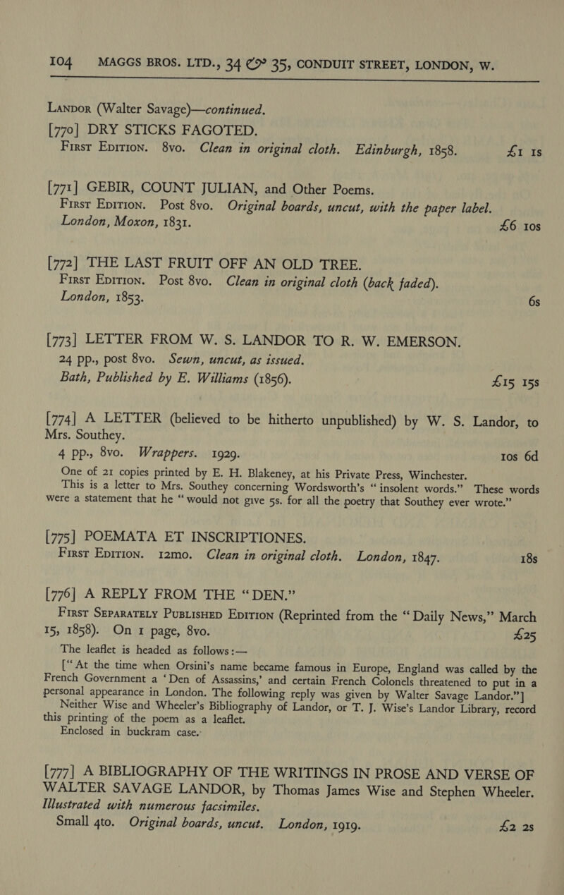 a re eet Lanpor (Walter Savage)—continued. [770] DRY STICKS FAGOTED. Firsr Eprrion. 8vo. Clean in original cloth. Edinburgh, 1858. 41 Is [771] GEBIR, COUNT JULIAN, and Other Poems. First Epition. Post 8vo. Original boards, uncut, with the paper label. London, Moxon, 1831. £6 10s [772] THE LAST FRUIT OFF AN OLD TREE. First Eprtion. Post 8vo. Clean in original cloth (back faded). London, 1853. 6s [773] LETTER FROM W. S. LANDOR TO R. W. EMERSON. 24 pp., post 8vo. Sewn, uncut, as issued. Bath, Published by E. Williams (1856). £15 158 [774] A LETTER (believed to be hitherto unpublished) by W. S. Landor, to Mrs. Southey. 4 pp., 8vo. Wrappers. 1929. Ios 6d One of 21 copies printed by E. H. Blakeney, at his Private Press, Winchester. This is a letter to Mrs. Southey concerning Wordsworth’s “insolent words.” These words were a statement that he “would not give 5s. for all the poetry that Southey ever wrote.” [775] POEMATA ET INSCRIPTIONES. First Epition. 12mo. Clean in original cloth. London, 1847. 18s [776] A REPLY FROM THE “DEN.” First SzparaTELy PusiisHep Eprrion (Reprinted from the ‘Daily News,” March 15, 1858). On 1 page, 8vo. $25 The leaflet is headed as follows :— [“‘ At the time when Orsini’s name became famous in Europe, England was called by the French Government a ‘Den of Assassins,’ and certain French Colonels threatened to put in a personal appearance in London. The following reply was given by Walter Savage Landor.”] Neither Wise and Wheeler’s Bibliography of Landor, or T. J. Wise’s Landor Library, record this printing of the poem as a leaflet. Enclosed in buckram case.- [777] A BIBLIOGRAPHY OF THE WRITINGS IN PROSE AND VERSE OF WALTER SAVAGE LANDOR, by Thomas James Wise and Stephen Wheeler. Illustrated with numerous facsimiles. Small 4to. Original boards, uncut. London, 1919. £2 2s