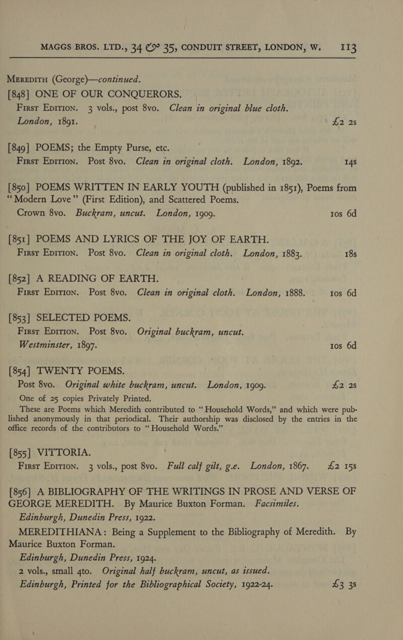 MEREDITH (George)—continued. [848] ONE OF OUR CONQUERORS. First Epirion. 3 vols., post 8vo. Clean in original blue cloth. London, 1891. ' £2 28 [849] POEMS; the Empty Purse, etc. First Epirion. Post 8vo. Clean in original cloth. London, 18092. 14s [850] POEMS WRITTEN IN EARLY YOUTH (published in 1851), Poems from “Modern Love” (First Edition), and Scattered Poems. Crown 8vo. Buckram, uncut. London, 1909. tos 6d [851] POEMS AND LYRICS OF THE JOY OF EARTH. First Epition. Post 8vo. Clean in original cloth. London, 1883. 18s [852] A READING OF EARTH. First Eprrion. Post 8vo. Clean in original cloth. London, 1888. 1os 6d [853] SELECTED POEMS. First Epirion. Post 8vo. Original buckram, uncut. Westminster, 1897. tos 6d [854] TWENTY POEMS. Post 8vo. Original white buckram, uncut. London, 1909. £2) 2s One of 25 copies Privately Printed. These are Poems which Meredith contributed to “ Household Words,” and which were pub- lished anonymously in that periodical. Their authorship was disclosed by the entries in the office records of the contributors to ‘‘ Household Words.” — [855] VITTORIA. First Epirion. 3 vols., post 8vo. Full calf gilt, g.e. London, 1867. 42 158 [856] A BIBLIOGRAPHY OF THE WRITINGS IN PROSE AND VERSE OF GEORGE MEREDITH. By Maurice Buxton Forman. Facsimiles. Edinburgh, Dunedin Press, 1922. MEREDITHIANA: Being a Supplement to the Bibliography of Meredith. By Maurice Buxton Forman. Edinburgh, Dunedin Press, 1924. 2 vols., small 4to. Original half buckram, uncut, as issued. Edinburgh, Printed for the Bibliographical Society, 1922-24. $3 38