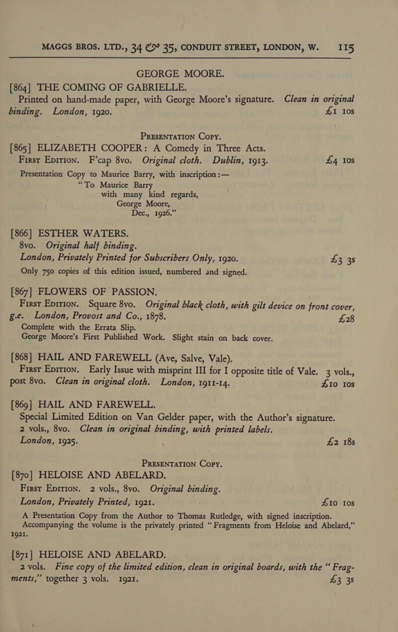 GEORGE MOORE. [864] THE COMING OF GABRIELLE. Printed on hand-made paper, with George Moore’s signature. Clean in original binding. London, 1920. 41 10s PRESENTATION Copy. [865] ELIZABETH COOPER: A Comedy in Three Acts. First Epittion. F’cap 8vo. Original cloth. Dublin, 1913. £4 Ios Presentation Copy to Maurice Barry, with inscription :— “To Maurice Barry with many kind regards, George Moore, Dec., 1926.” [866] ESTHER WATERS. 8vo. Original half binding. London, Privately Printed for Subscribers Only, 1920. £3 38 Only 750 copies of this edition issued, numbered and signed. [867] FLOWERS OF PASSION. First Epirion. Square 8vo. Original black cloth, with gilt device on front cover, g.e. London, Provost and Co., 1878. £28 Complete with the Errata Slip. George Moore’s First Published Work. Slight stain on back cover. [868] HAIL AND FAREWELL (Ave, Salve, Vale). First Epition. Early Issue with misprint III for I opposite title of Vale. 3 vols., post 8vo. Clean in original cloth. London, 1911-14. 410 10s [869] HAIL AND FAREWELL. Special Limited Edition on Van Gelder paper, with the Author’s signature. 2 vols., 8vo. Clean in original binding, with printed labels. London, 1925. £2 18s PRESENTATION Copy. [870] HELOISE AND ABELARD. First Eprrion. 2 vols., 8vo. Original binding. London, Privately Printed, 1921. | 10 10s A Presentation Copy from the Author to Thomas Rutledge, with signed inscription. Accompanying the volume is the privately printed “ Fragments from Heloise and Abelard,” 1921. [871] HELOISE AND ABELARD. 2 vols. Fine copy of the limited edition, clean in original boards, with the “ Frag- ments,’ together 3 vols. 1921. $3 38