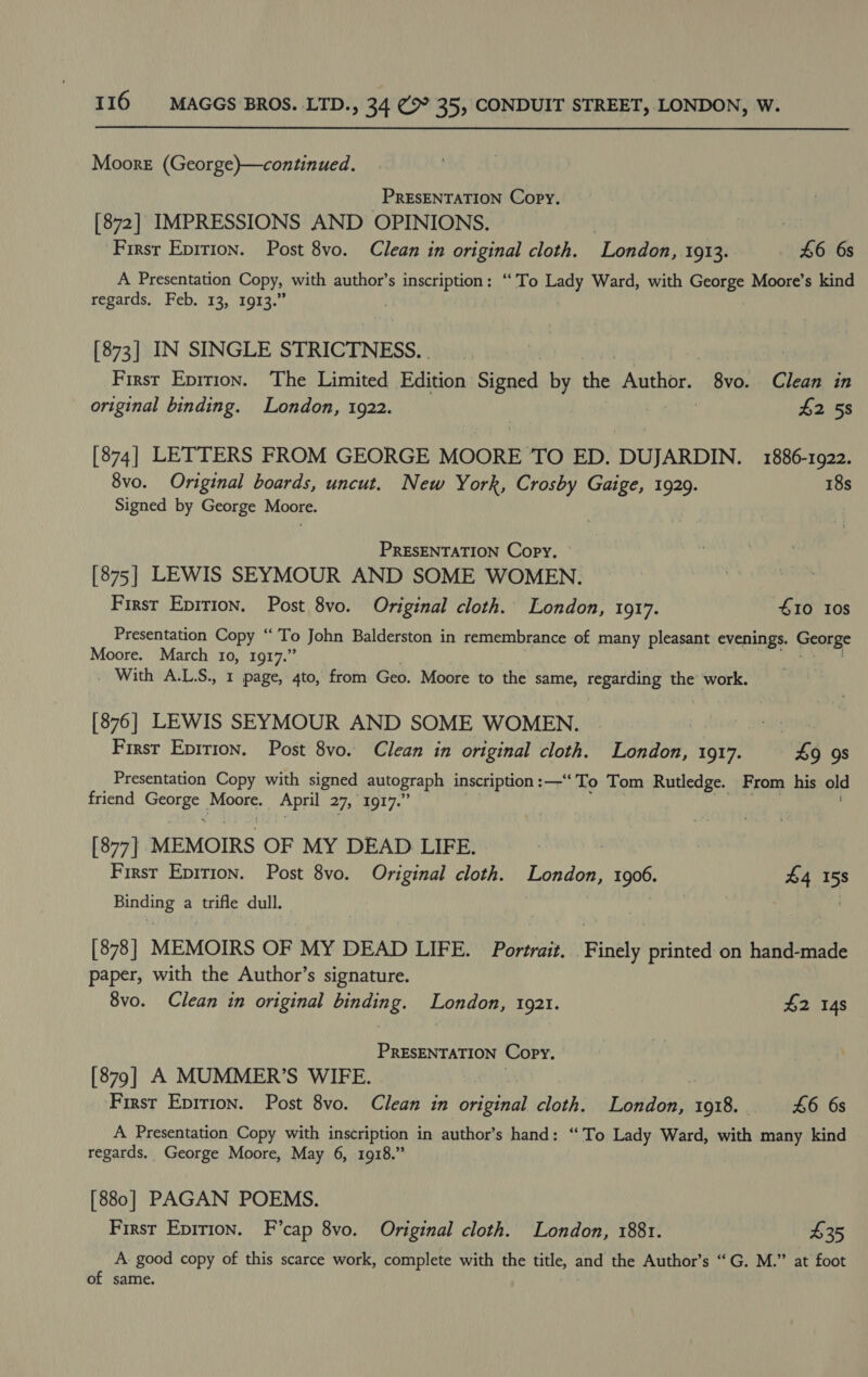 Moore (George)—continued. PRESENTATION Copy. [872] IMPRESSIONS AND OPINIONS. : Firsr Epirion. Post 8vo. Clean in original cloth. London, 1913. £6 6s A Presentation Copy, with author’s inscription: ‘To Lady Ward, with George Moore’s kind regards. Feb. 13, 1913.” [873] IN SINGLE STRICTNESS. . | First Epirion. ‘The Limited Pecan Stat by the Author. 8vo. Clean in original binding. London, 1922. £2 58 [874] LETTERS FROM GEORGE MOORE ‘TO ED. DUJARDIN. 1886-1922. 8vo. Original boards, uncut. New York, Crosby Gaige, 1929. 18s Signed by George Moore. PRESENTATION Copy. [875] LEWIS SEYMOUR AND SOME WOMEN. First Eprtion. Post 8vo. Original cloth. London, 1917. £10 10s Presentation Copy “ To John Balderston in remembrance of many pleasant evenings. George Moore. March 10, 1917.” With A.L.S., 1 page, 4to, from Geo. Moore to the same, aon ioe the work. [876] LEWIS SEYMOUR AND SOME WOMEN. . First Epirion. Post 8vo. Clean in original cloth. London, 1917. 49 9s Presentation Copy with signed autograph inscription :—“ To Tom Rutledge. From his old friend Nad tales April 27, 1917.’ Pais [877] MEMOIRS OF MY DEAD LIFE. | First Eprtion. Post 8vo. Original cloth. London, 1906 $4 158 Binding a trifle dull. [878] MEMOIRS OF MY DEAD LIFE. Portrait. Finely printed on hand-made paper, with the Author’s signature. 8vo. Clean in original binding. London, 1921. #2 148 PRESENTATION Copy. [879] A MUMMER’S WIFE. | ‘First Epirion. Post 8vo. Clean in original cloth. London, 1918. 46 6s A Presentation Copy with inscription in author’s hand: “'To Lady Ward, with many kind regards. George Moore, May 6, 1918.” [880] PAGAN POEMS. First Eprrion. F’cap 8vo. Original cloth. London, 1881. $35 A good copy of this scarce work, complete with the title, and the Author’s “G. M.” at foot of same.