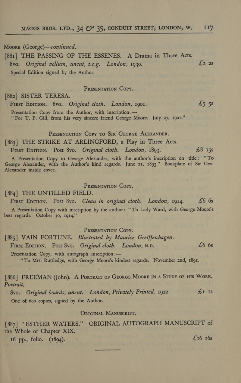  Moore (George)—continued. [881] THE PASSING OF THE ESSENES. A Drama in Three Acts. 8vo. Original vellum, uncut, t.e.g. London, 1930. £2 2s Special Edition signed by the Author. | PRESENTATION Copy. [882] SISTER TERESA. -Firsr Eprrion. 8vo. Original cloth. London, 1901. 45 58 Presentation Copy from the Author, with inscription :— “For T. P. Gill, from his very sincere friend George Moore. July 27, 1901.” . PRESENTATION Copy To SiR GEORGE ALEXANDER. [883] THE STRIKE AT ARLINGFORD, a Play in Three Acts. First Eprrion. Post 8vo. Original cloth. London, 1893. 48 158 A Presentation Copy to George Alexander, with the author’s inscription on title: “To George Alexander, with the Author’s kind regards. June 21, 1893.” Bookplate of Sir Geo. Alexander inside cover. : PRESENTATION Copy. [884] THE UNTILLED FIELD. First Eprrion. Post 8vo. Clean in original cloth. London, 1914. £6 6s A Presentation Copy with inscription by the author: “To Lady Ward, with George Moore’s best regards. October 30, 1914.” PRESENTATION Copy. [885] VAIN FORTUNE. Illustrated by Maurice Gretffenhagen. Firsr Epition. Post 8vo. Original cloth. London, n.D. £6 6s Presentation Copy, with autograph inscription :— “To Mrs. Ruttledge, with George Moore’s kindest regards. November 2nd, 1891. _ [886] FREEMAN (John). A Porrrair or Georce Moore In a Srupy oF His Work. Portrait. 8vo. Original boards, uncut. London, Privately Printed, 1922. #1 Is One of 600 copies, signed by the Author. OrIGINAL MANUSCRIPT. [887] “ESTHER WATERS.” ORIGINAL AUTOGRAPH MANUSCRIPT of the Whole of Chapter XIX. 16 pp., folio. (1894). | £16 16s