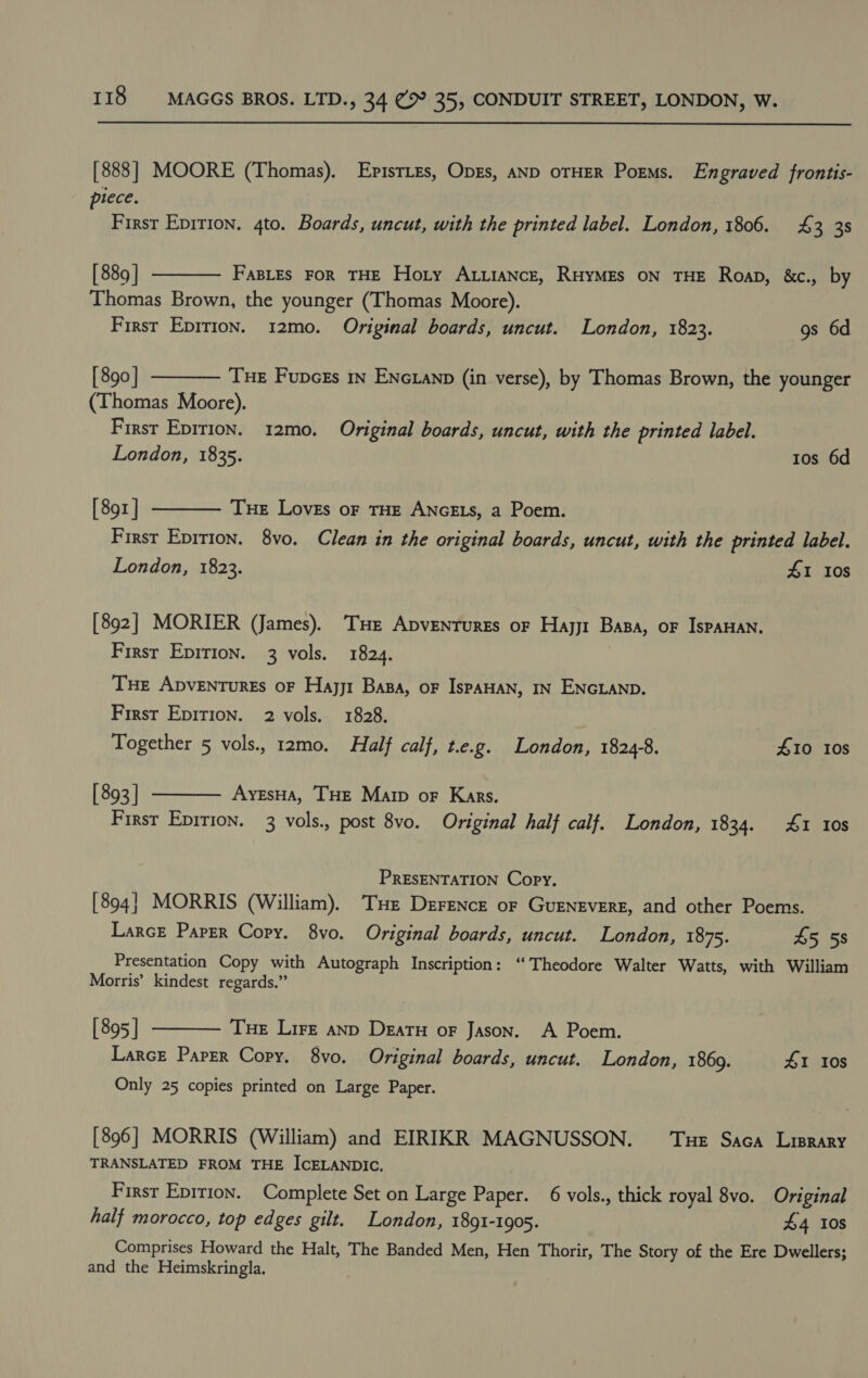 [888] MOORE (Thomas). EpistLEs, OpEs, AND OTHER Porms. Engraved frontis- piece. First Epirion. 4to. Boards, uncut, with the printed label. London, 1806. 4£ 3 38  [ 889 | FaspLEs FoR THE Hoty AxiiaNcz, RHYMES ON THE Roap, &amp;c., by Thomas Brown, the younger (Thomas Moore). First Epirion. 12mo. Original boards, uncut. London, 1823. gs 6d [ 890] Tue Fupces 1n ENcianp (in verse), by Thomas Brown, the younger (Thomas Moore). First Epirion. 12mo., Original boards, uncut, with the printed label. London, 1835. Ios 6d   [ 89z | Tue Loves or THE ANGELS, a Poem. First Epition. 8vo. Clean in the original boards, uncut, with the printed label. London, 1823. 41 10s [892] MORIER (James). Tue Apvenrures or Hayjt Basa, oF IspaHAN. First Epirion. 3 vols. 1824. THE ADVENTURES OF Hajj1 Basa, oF IsPAHAN, IN ENGLAND. First Epirion. 2 vols. 1828. Together 5 vols., 12mo. Half calf, t.e.g. London, 18248. £10 10s [ 893] AyesHA, THE Marp oF Kars. First Epition. 3 vols., post 8vo. Original half calf. London, 1834. 41 10s  PRESENTATION Copy. [894] MORRIS (William). THe Derrence or GuENEvERE, and other Poems. Larce Paper Copy. 8yvo. Original boards, uncut. London, 1875. £5 58 Presentation Copy with Autograph Inscription: “Theodore Walter Watts, with William Morris’ kindest regards.” [ 895 | Tue Lire anp Deatu or Jason. A Poem. Larce Paper Copy. 8vo. Original boards, uncut. London, 1869. 41 10s Only 25 copies printed on Large Paper.  [896] MORRIS (William) and EIRIKR MAGNUSSON. Tue Saca Liprary TRANSLATED FROM THE ICELANDIC. Firsr Eprrion. Complete Set on Large Paper. 6 vols., thick royal 8vo. Original half morocco, top edges gilt. London, 1891-1905. £4 10s Comprises Howard the Halt, The Banded Men, Hen Thorir, The Story of the Ere Dwellers; and the Heimskringla.