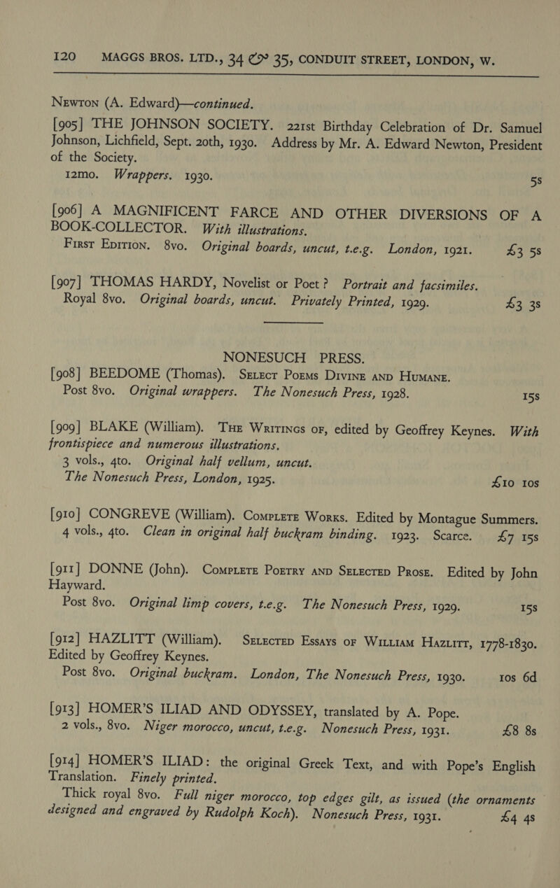  Newton (A. Edward)—continued. [905] THE JOHNSON SOCIETY. 22r1st Birthday Celebration of Dr. Samuel Johnson, Lichfield, Sept. 2oth, 1930. Address by Mr. A. Edward Newton, President of the Society. I2mo. Wrappers. 1930. 5s [906] A MAGNIFICENT FARCE AND OTHER DIVERSIONS OF A BOOK-COLLECTOR. Wit, illustrations, First Epirion. 8vo. Original boards, uncut, t.e.g. London, 1921. 43 58 [907] THOMAS HARDY, Novelist or Poet? Portrait and facsimiles. Royal 8vo. Original boards, uncut. Privately Printed, 1929. be tae NONESUCH PRESS. [908] BEEDOME (Thomas). Srzecr Porms Divinz anp Humane. Post 8vo. Original wrappers. The Nonesuch Press, 1928. 15s [909] BLAKE (William). Tue Wrirtncs or, edited by Geoffrey Keynes. With frontispiece and numerous illustrations. 3 vols., 4to. Original half vellum, uncut. The Nonesuch Press, London, 1925. 410 10s [910] CONGREVE (William). Comprete Works. Edited by Montague Summers. 4 vols., 4to. Clean in original half buckram binding. 1923. Scarce. £7 158 [911] DONNE (John). Compete Porrry anp SELECTED Prosz. Edited by John Hayward. Post 8vo. Original limp covers, t.e.g. The Nonesuch Press, 1929. 15s [912] HAZLITT (William). Srxecrep Essays or Wituam Hazurrt, 1778-1830. Edited by Geoffrey Keynes. Post 8vo. Original buckram. London, The Nonesuch Press, 1930. ros 6d [913] HOMER’S ILIAD AND ODYSSEY, translated by A. Pope. 2 vols., 8vo. Niger morocco, uncut, t.e.g. Nonesuch Press, 1931. 48 8s [914] HOMER’S ILIAD: the original Greek Text, and with Pope’s English Translation. Finely printed. Thick royal 8vo. Full niger morocco, top edges gilt, as issued (the ornaments designed and engraved by Rudolph Koch). Nonesuch Press, 1931. £4 48