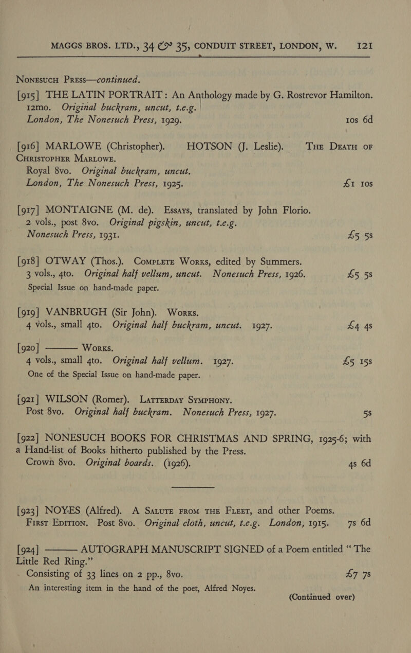  NoneEsucH Press—continued. [915] THE LATIN PORTRAIT: An Anthology made by G. Rostrevor Hamilton. 12mo. Original buckram, uncut, t.e.g. | London, The Nonesuch Press, 1929. tos 6d [916] MARLOWE (Christopher). HOTSON (J. Leslie). § THe Deatu oF CHRISTOPHER MarLoweE. Royal 8vo. Original buckram, uncut. London, The Nonesuch Press, 1925. £1 Ios [917] MONTAIGNE (M. de). Essays, translated by John Florio. 2 vols., post 8vo. Original pigskin, uncut, t.e.g. Nonesuch Press, 1931. 45 5s [918] OTWAY (Thos.). Comrrere Works, edited by Summers. 3 vols., 4to. Original half vellum, uncut. Nonesuch Press, 1926. £5 58 Special Issue on hand-made paper. [919] VANBRUGH (Sir John). Works.  4 vols., small 4to. Original half buckram, uncut. 1927. £4 4s [920 | Works. 4 vols., small gto. Original half vellum. 1927. £5 158 One of the Special Issue on hand-made paper. (921] WILSON (Romer). Larrerpay SympHony. Post 8vo. Original half buckram. Nonesuch Press, 1927. 5s [922] NONESUCH BOOKS FOR CHRISTMAS AND SPRING, 1925-6; with a Hand-list of Books hitherto published by the Press. Crown 8vo. Original boards. (1926). 4s 6d [923] NOYES (Alfred). A SaturE From THE Freer, and other Poems. First Eprrion. Post 8vo. Original cloth, uncut, t.e.g. London, 1915. 7s 6d  [924] AUTOGRAPH MANUSCRIPT SIGNED of a Poem entitled “‘ The Little Red Ring.” Consisting of 33 lines on 2 pp., 8vo. 47 78 An interesting item in the hand of the poet, Alfred Noyes. (Continued over)