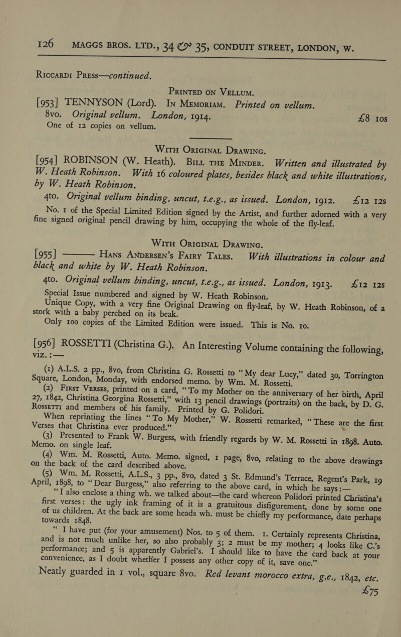 eee eee Riccarpi Press—continued. PRINTED ON VELLUM. [953] TENNYSON (Lord). In Memoriam. Printed on vellum. 8vo. Original vellum. London, 1914. 48 tos One of 12 copies on vellum. Wirt Oricinat Drawinac. [954] ROBINSON (W. Heath). Bit tHe Minver. Written and illustrated by W. Heath Robinson. With 16 coloured plates, besides black and white illustrations, by W. Heath Robinson. | 4to. Original vellum binding, uncut, t.e.g., as issued. London, 1912. #12 12s No. 1 of the Special Limited Edition signed by the Artist, and further adorned with a very fine signed original pencil drawing by him, occupying the whole of the fly-leaf. Wir OricinaL Drawina. [955] ———— Hans ANpersen’s Fairy Tates. With illustrations in colour and black and white by W. Heath Robinson. 4to. Original vellum binding, uncut, t.e.g., as issued. London, 1913. 412 128 Special Issue numbered and signed by W. Heath Robinson. Unique Copy, with a very fine Original Drawing on fly-leaf, by W. Heath Robinson, of a stork with a baby perched on its beak. Only 100 copies of the Limited Edition were issued. This is No. 10. [956] ROSSETTI (Christina G.), An Interesting Volume containing the following, Vizs ae (1) A.L.S. 2 pp., 8vo, from Christina G. Rossetti to “ My dear Lucy,” dated 30, Torrington Square, London, Monday, with endorsed memo. by Wm. M. Rossetti. (2) Firsr Verses, printed on a card, “To my Mother on the anniversary of her birth, April 27, 1842, Christina Georgina Rossetti,” with 13 pencil drawings (portraits) on the back, by D. G. Rossertr and members of his family. Printed by G. Polidori. When reprinting the lines “To My Mother,” W. Rossetti remarked, “These are the first Verses that Christina ever produced.” , (3) Presented to Frank W. Burgess, with friendly regards by W. M. Rossetti in 1898. Auto. Memo. on single leaf. (4) Wm. M. Rossetti, Auto. Memo. signed, 1 page, 8vo, relating to the above drawings on the back of the card described above. (5) Wm. M. Rossetti, A.L.S., 3 pp., 8vo, dated 3 St. Edmund’s Terrace, Regent’s Park, 19 April, 1898, to “Dear Burgess,” also referring to the above card, in which he says :— “I also enclose a thing wh. we talked about—the card whereon Polidori printed Christina’s first verses: the ugly ink framing of it is a gratuitous disfigurement, done by some one of us children. At the back are some heads wh. must be chiefly my performance, date perhaps towards 1848. “ I have put (for your amusement) Nos. to 5 of them. 1. Certainly represents Christina, and is not much unlike her, so also probably 3; 2 must be my mother; 4 looks like C.’s performance; and 5 is apparently Gabriel’s. I should like to have the card back at your convenience, as I doubt whether I possess any other copy of it, save one.” Neatly guarded in 1 vol., square 8vo. Red levant morocco extra, g.e., 1842, etc. £75