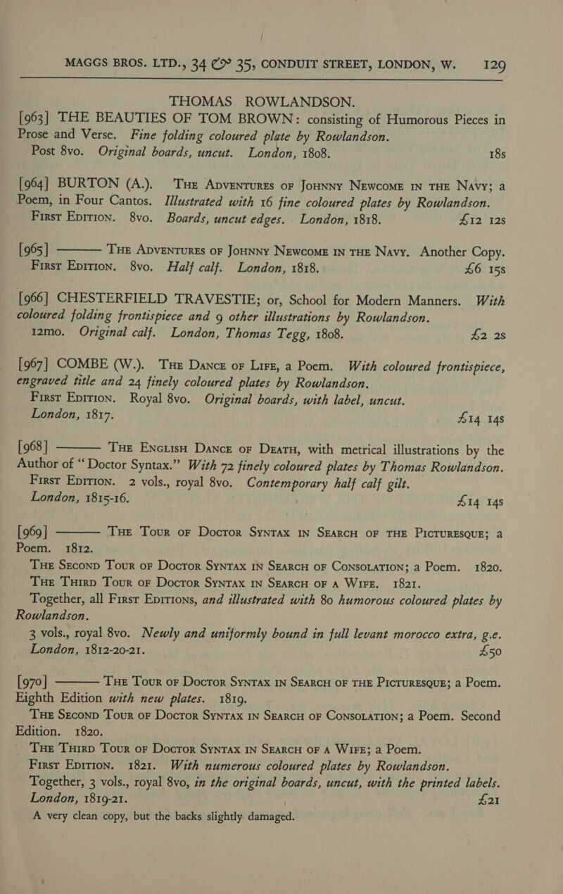  THOMAS ROWLANDSON. [963] THE BEAUTIES OF TOM BROWN: consisting of Humorous Pieces in Prose and Verse. Fine folding coloured plate by Rowlandson. Post 8vo. Original boards, uncut. London, 1808. 18s [964] BURTON (A.). THe Apvenrures or Jounny Newcome In THE Navy; a Poem, in Four Cantos. Illustrated with 16 fine coloured plates by Rowlandson. First Epition. 8yvo. Boards, uncut edges. London, 1818. 412 12s [ 965 | Tue ApvENTURES oF JoHNNY NEwcoME IN THE Navy. Another Copy. First Eprtion. 8vo. Half calf. London, 1818. 46 158  [966] CHESTERFIELD TRAVESTIE; or, School for Modern Manners. With coloured folding frontispiece and g other illustrations by Rowlandson. 12mo. Original calf. London, Thomas Tegg, 1808. 4228 [967] COMBE (W.). Te Dance or Lirz, a Poem. With coloured frontispiece, engraved title and 24 finely coloured plates by Rowlandson. First Epirion. Royal 8vo. Original boards, with label, uncut. London, 1817. 414 148 [ 968 | Tue EncuisHh Dance or Deatu, with metrical illustrations by the Author of “ Doctor Syntax.” With 72 finely coloured plates by Thomas Rowlandson. First Eprrion. 2 vols., royal 8vo. Contemporary half calf gilt. — London, 1815-16. 414 148  [ 969 | Tue Tour or Doctor Syntax In SEARCH OF THE PIcTuRESQUE; a Poem. 1812. | Tue Seconp Tour oF Doctor Syntax IN SEARCH OF CoNSOLATION; a Poem. 1820. Tue Tuirp Tour or Docror Syntax In SEaRcH OF A WIFE. 1821. Together, all Frrsr Eprtions, and illustrated with 80 humorous coloured plates by Rowlandson. 3 vols., royal 8vo. Newly and uniformly bound in full levant morocco extra, g.e. London, 1812-20-21. £50  [970 | Tue Tour or Doctor Syntax In SEARCH OF THE PicruRESQUE; a Poem. Eighth Edition with new plates. 1819. Tue Seconp Tour or Doctor Syntax IN SEARCH OF CoNSOLATION; a Poem. Second Edition. 1820. Tue Turrp Tour oF Docror Syntax IN SEARCH OF A WiFE; a Poem. Firsr Epition. 1821. With numerous coloured plates by Rowlandson., Together, 3 vols., royal 8vo, in the original boards, uncut, with the printed labels. London, 1819-21. $21 A very clean copy, but the backs slightly damaged. 
