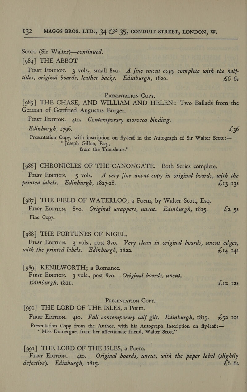  Scorr (Sir Walter)—continued. [984] THE ABBOT First Epirion. 3 vols., small 8vo. A fine uncut copy complete with the half- tutles, original boards, leather backs. Edinburgh, 1820. £6 6s PRESENTATION Copy. [985] THE CHASE, AND WILLIAM AND HELEN: Two Ballads from the German of Gottfried Augustus Burger. First Epition. 4to. Contemporary morocco binding. Edinburgh, 1796. $36 Presentation Copy, with inscription on fly-leaf in the Autograph of Sir Walter Scott :— “Joseph Gillon, Esq., from the Translator.” [ 986 ] CHRONICLES OF THE CANONGATE. Both Series complete. First Epition. 5 vols. A very fine uncut copy in original boards, with the printed labels. Edinburgh, 1827-28. 413 138 [987] THE FIELD OF WATERLOO; a Poem, by Walter Scott, Esq. First Epirion.. 8vo. Original wrappers, uncut. Edinburgh, 1815. £2 58 Fine Copy. [988] THE FORTUNES OF NIGEL. First Epirion. 3 vols., post 8vo. Very clean in original boards, uncut edges, with the printed labels. Edinburgh, 1822. 414 148 [989] KENILWORTH; a Romance. Firsr Epirion. 3 vols., post 8vo. Original boards, uncut. Edinburgh, 1821. | #12 128 PRESENTATION Copy. [990] THE LORD OF THE ISLES, a Poem. First Epition. 4to. Full contemporary calf gilt. Edinburgh, 1815. £52 10s Presentation Copy from the Author, with his Autograph Inscription on fly-leaf:— ‘Miss Dumergue, from her affectionate friend, Walter Scott.” [991] THE LORD OF THE ISLES, a Poem. First Epition. 4to. Original boards, uncut, with the paper label (slightly defective). Edinburgh, 1815. £6 6s