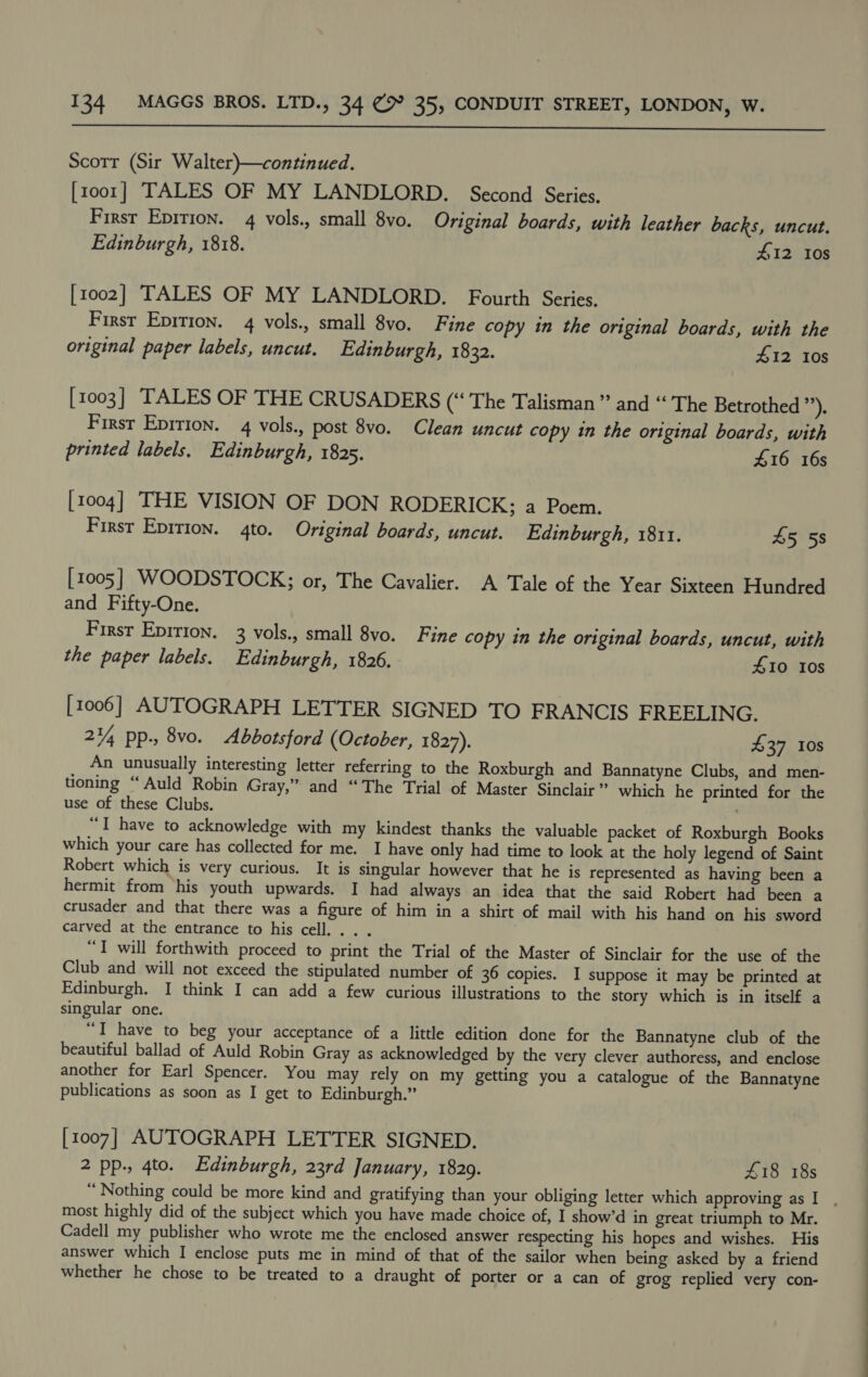  Scorr (Sir Walter)—continued. [1001] TALES OF MY LANDLORD. Second Series. First Epirion. 4 vols., small 8vo. Original boards, with leather backs, uncut. Edinburgh, 1818. £12 Ios [1002] TALES OF MY LANDLORD. Fourth Series, First Epirion. 4 vols., small 8vo. Fine copy in the original boards, with the original paper labels, uncut. Edinburgh, 1832. 412 10s [1003] TALES OF THE CRUSADERS (“ The Talisman” and “ The Betrothed ”). First Epirion. 4 vols., post 8vo. Clean uncut copy in the original boards, with printed labels. Edinburgh, 1825. £16 16s [1004] THE VISION OF DON RODERICK;; a Poem. First Epirion. 4to. Original boards, uncut. Edinburgh, 1811. 45 58 [1005] WOODSTOCK; or, The Cavalier. A Tale of the Year Sixteen Hundred and Fifty-One. First Epirion. 3 vols., small 8vo. Fine copy in the original boards, uncut, with the paper labels. Edinburgh, 1826. 410 10s [1006] AUTOGRAPH LETTER SIGNED TO FRANCIS FREELING. 244 Pp-, 8vo. Abbotsford (October, 1827). £37 10s An unusually interesting letter referring to the Roxburgh and Bannatyne Clubs, and men- tioning “Auld Robin Gray,” and “The Trial of Master Sinclair” which he printed for the use of these Clubs. “I have to acknowledge with my kindest thanks the valuable packet of Roxburgh Books which your care has collected for me. I have only had time to look at the holy legend of Saint Robert which is very curious. It is singular however that he is represented as having been a hermit from his youth upwards. I had always an idea that the said Robert had been a crusader and that there was a figure of him in a shirt of mail with his hand on his sword carved at the entrance to his cell. . . . “I will forthwith proceed to print the Trial of the Master of Sinclair for the use of the Club and will not exceed the stipulated number of 36 copies. I suppose it may be printed at Edinburgh. I think I can add a few curious illustrations to the story which is in itself a singular one. “I have to beg your acceptance of a little edition done for the Bannatyne club of the beautiful ballad of Auld Robin Gray as acknowledged by the very clever authoress, and enclose another for Earl Spencer. You may rely on my getting you a catalogue of the Bannatyne publications as soon as I get to Edinburgh.” [1007] AUTOGRAPH LETTER SIGNED. 2 pp., 4to. Edinburgh, 23rd January, 1829. £18 18s “ Nothing could be more kind and gratifying than your obliging letter which approving as I most highly did of the subject which you have made choice of, I show’d in great triumph to Mr. Cadell my publisher who wrote me the enclosed answer respecting his hopes and wishes. His answer which I enclose puts me in mind of that of the sailor when being asked by a friend whether he chose to be treated to a draught of porter or a can of grog replied very con-